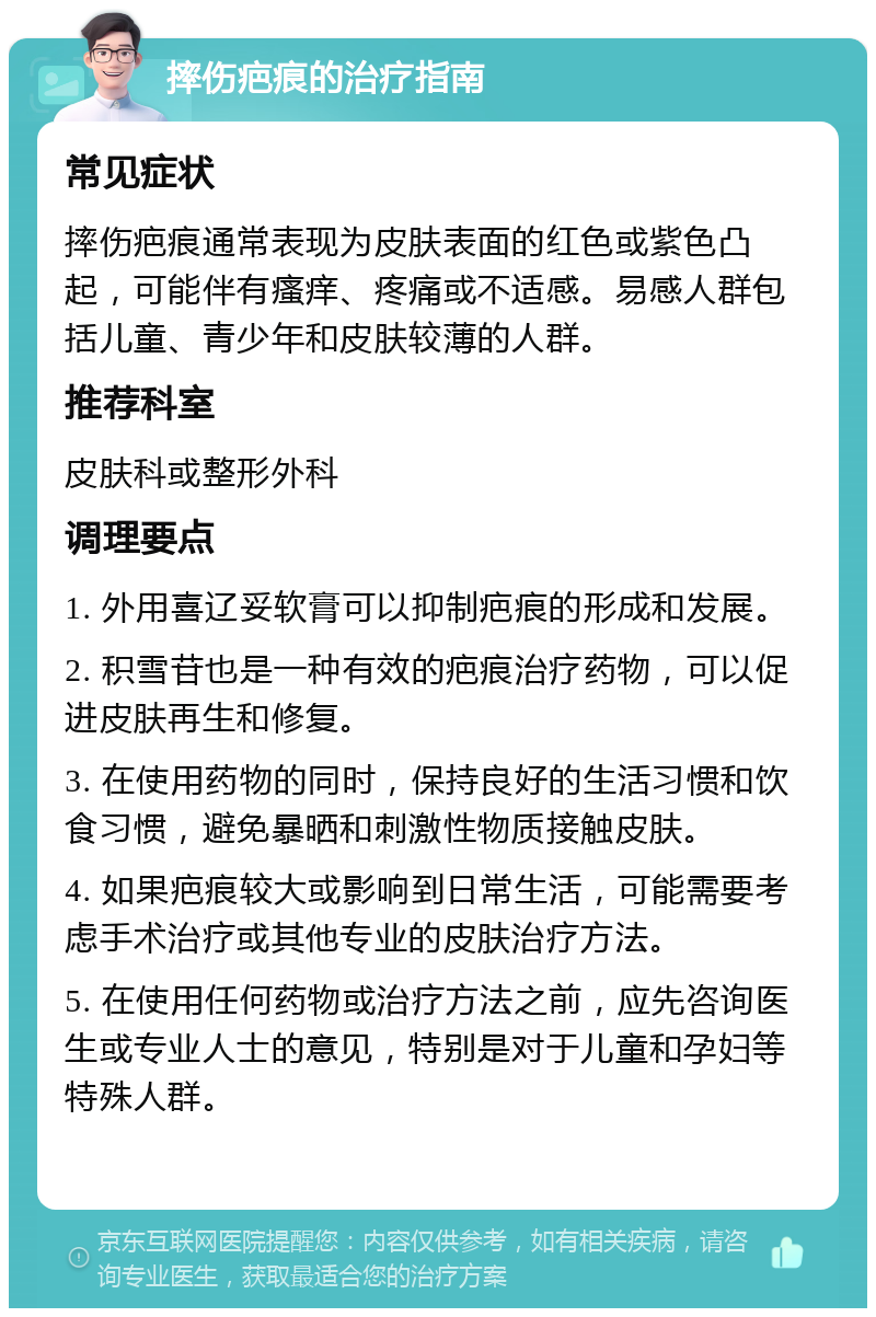 摔伤疤痕的治疗指南 常见症状 摔伤疤痕通常表现为皮肤表面的红色或紫色凸起，可能伴有瘙痒、疼痛或不适感。易感人群包括儿童、青少年和皮肤较薄的人群。 推荐科室 皮肤科或整形外科 调理要点 1. 外用喜辽妥软膏可以抑制疤痕的形成和发展。 2. 积雪苷也是一种有效的疤痕治疗药物，可以促进皮肤再生和修复。 3. 在使用药物的同时，保持良好的生活习惯和饮食习惯，避免暴晒和刺激性物质接触皮肤。 4. 如果疤痕较大或影响到日常生活，可能需要考虑手术治疗或其他专业的皮肤治疗方法。 5. 在使用任何药物或治疗方法之前，应先咨询医生或专业人士的意见，特别是对于儿童和孕妇等特殊人群。