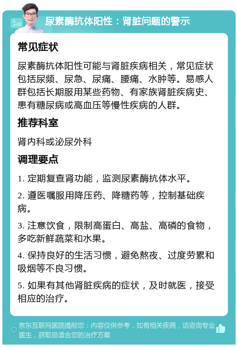 尿素酶抗体阳性：肾脏问题的警示 常见症状 尿素酶抗体阳性可能与肾脏疾病相关，常见症状包括尿频、尿急、尿痛、腰痛、水肿等。易感人群包括长期服用某些药物、有家族肾脏疾病史、患有糖尿病或高血压等慢性疾病的人群。 推荐科室 肾内科或泌尿外科 调理要点 1. 定期复查肾功能，监测尿素酶抗体水平。 2. 遵医嘱服用降压药、降糖药等，控制基础疾病。 3. 注意饮食，限制高蛋白、高盐、高磷的食物，多吃新鲜蔬菜和水果。 4. 保持良好的生活习惯，避免熬夜、过度劳累和吸烟等不良习惯。 5. 如果有其他肾脏疾病的症状，及时就医，接受相应的治疗。