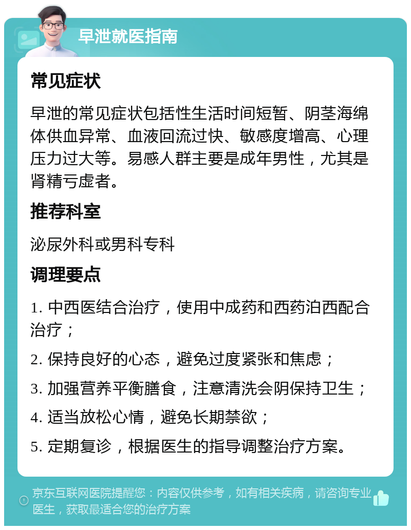 早泄就医指南 常见症状 早泄的常见症状包括性生活时间短暂、阴茎海绵体供血异常、血液回流过快、敏感度增高、心理压力过大等。易感人群主要是成年男性，尤其是肾精亏虚者。 推荐科室 泌尿外科或男科专科 调理要点 1. 中西医结合治疗，使用中成药和西药泊西配合治疗； 2. 保持良好的心态，避免过度紧张和焦虑； 3. 加强营养平衡膳食，注意清洗会阴保持卫生； 4. 适当放松心情，避免长期禁欲； 5. 定期复诊，根据医生的指导调整治疗方案。