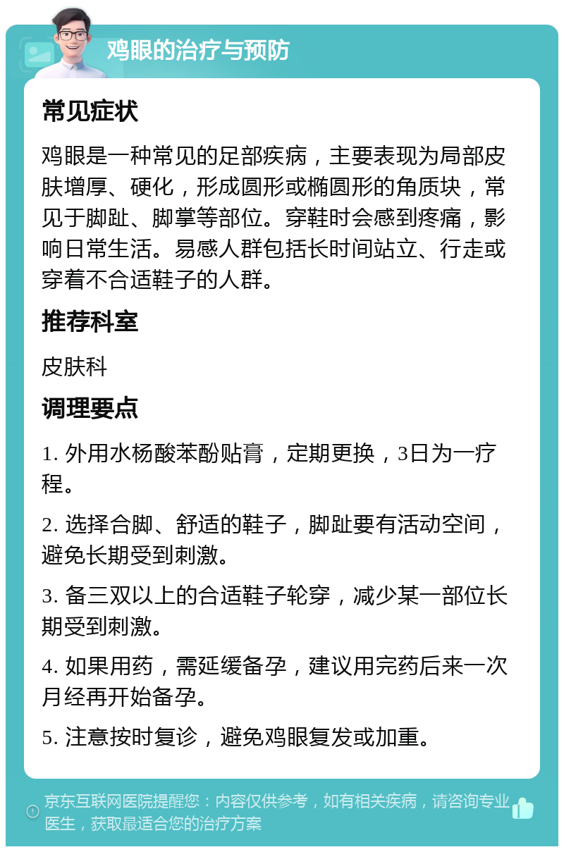 鸡眼的治疗与预防 常见症状 鸡眼是一种常见的足部疾病，主要表现为局部皮肤增厚、硬化，形成圆形或椭圆形的角质块，常见于脚趾、脚掌等部位。穿鞋时会感到疼痛，影响日常生活。易感人群包括长时间站立、行走或穿着不合适鞋子的人群。 推荐科室 皮肤科 调理要点 1. 外用水杨酸苯酚贴膏，定期更换，3日为一疗程。 2. 选择合脚、舒适的鞋子，脚趾要有活动空间，避免长期受到刺激。 3. 备三双以上的合适鞋子轮穿，减少某一部位长期受到刺激。 4. 如果用药，需延缓备孕，建议用完药后来一次月经再开始备孕。 5. 注意按时复诊，避免鸡眼复发或加重。