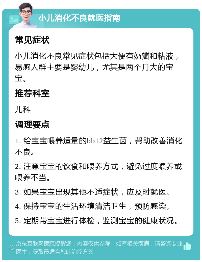 小儿消化不良就医指南 常见症状 小儿消化不良常见症状包括大便有奶瓣和粘液，易感人群主要是婴幼儿，尤其是两个月大的宝宝。 推荐科室 儿科 调理要点 1. 给宝宝喂养适量的bb12益生菌，帮助改善消化不良。 2. 注意宝宝的饮食和喂养方式，避免过度喂养或喂养不当。 3. 如果宝宝出现其他不适症状，应及时就医。 4. 保持宝宝的生活环境清洁卫生，预防感染。 5. 定期带宝宝进行体检，监测宝宝的健康状况。