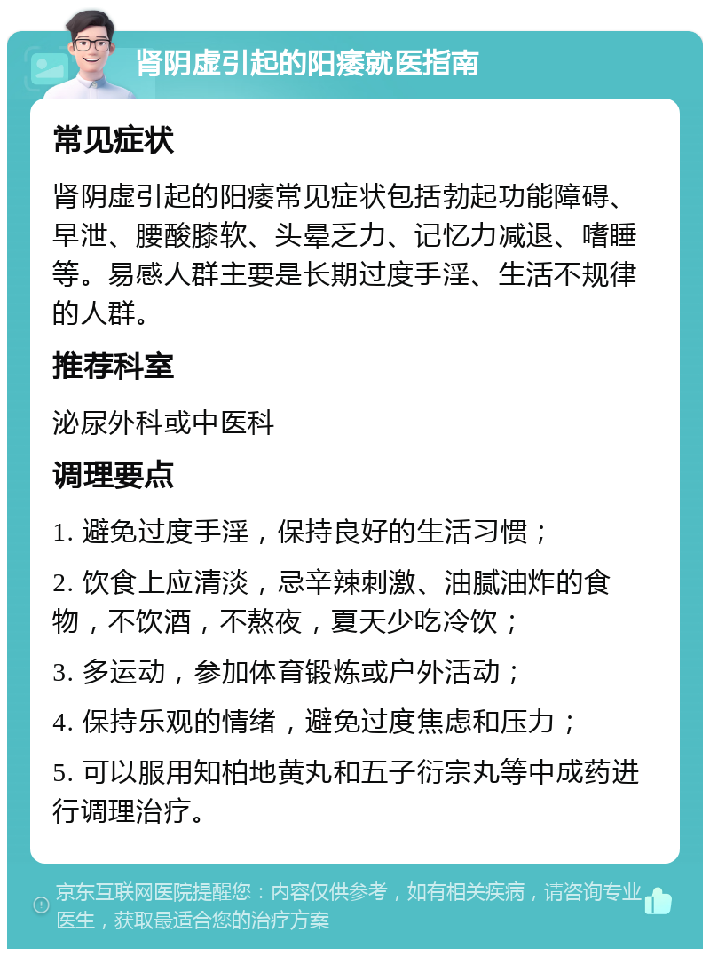 肾阴虚引起的阳痿就医指南 常见症状 肾阴虚引起的阳痿常见症状包括勃起功能障碍、早泄、腰酸膝软、头晕乏力、记忆力减退、嗜睡等。易感人群主要是长期过度手淫、生活不规律的人群。 推荐科室 泌尿外科或中医科 调理要点 1. 避免过度手淫，保持良好的生活习惯； 2. 饮食上应清淡，忌辛辣刺激、油腻油炸的食物，不饮酒，不熬夜，夏天少吃冷饮； 3. 多运动，参加体育锻炼或户外活动； 4. 保持乐观的情绪，避免过度焦虑和压力； 5. 可以服用知柏地黄丸和五子衍宗丸等中成药进行调理治疗。