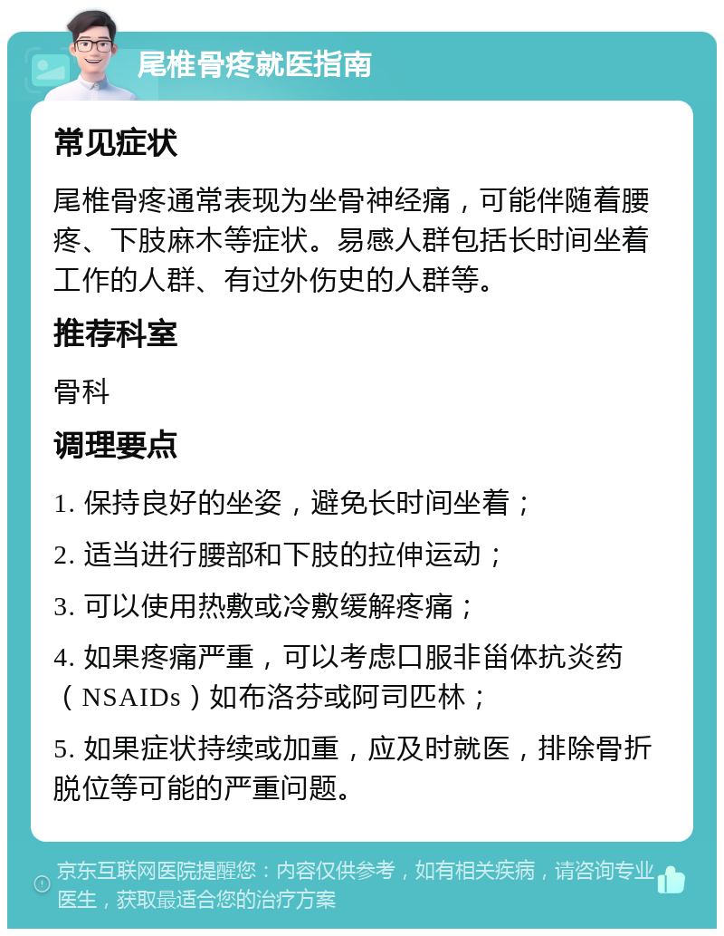 尾椎骨疼就医指南 常见症状 尾椎骨疼通常表现为坐骨神经痛，可能伴随着腰疼、下肢麻木等症状。易感人群包括长时间坐着工作的人群、有过外伤史的人群等。 推荐科室 骨科 调理要点 1. 保持良好的坐姿，避免长时间坐着； 2. 适当进行腰部和下肢的拉伸运动； 3. 可以使用热敷或冷敷缓解疼痛； 4. 如果疼痛严重，可以考虑口服非甾体抗炎药（NSAIDs）如布洛芬或阿司匹林； 5. 如果症状持续或加重，应及时就医，排除骨折脱位等可能的严重问题。