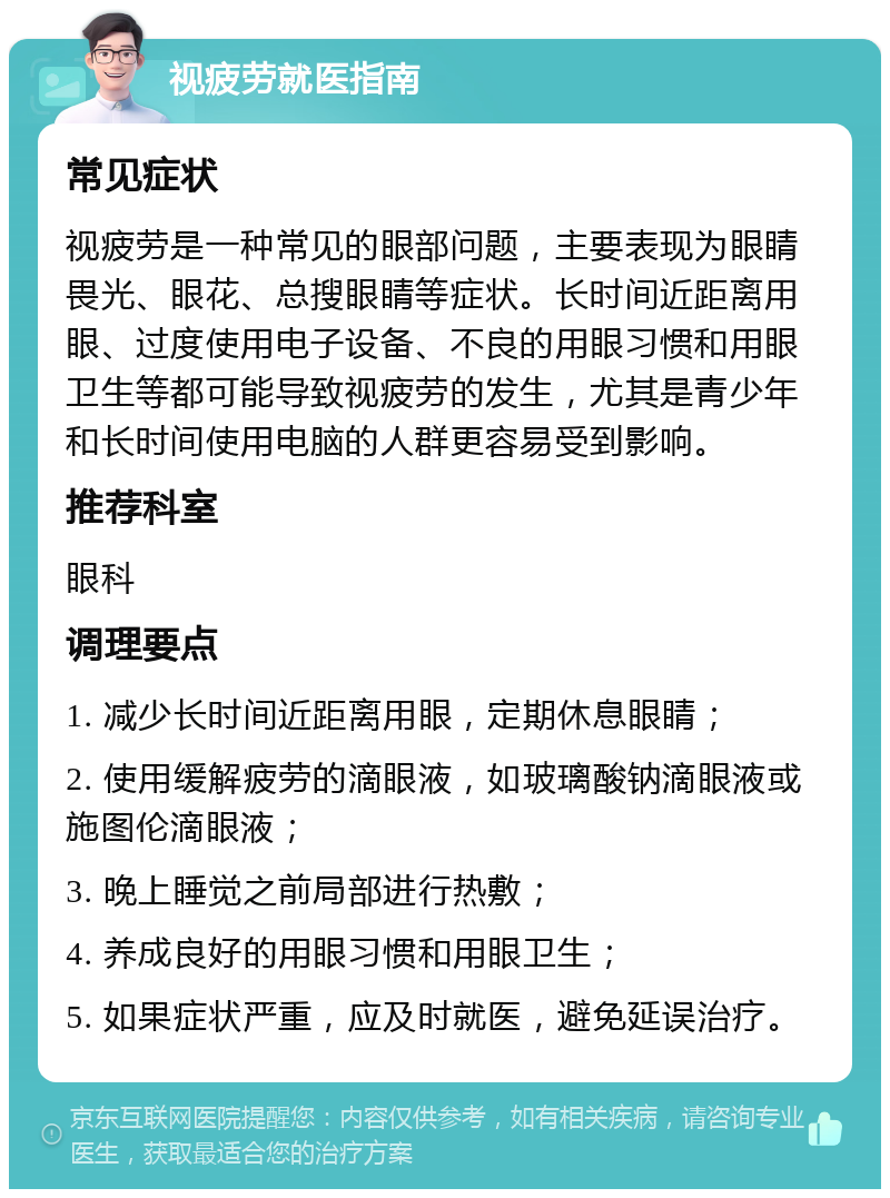 视疲劳就医指南 常见症状 视疲劳是一种常见的眼部问题，主要表现为眼睛畏光、眼花、总搜眼睛等症状。长时间近距离用眼、过度使用电子设备、不良的用眼习惯和用眼卫生等都可能导致视疲劳的发生，尤其是青少年和长时间使用电脑的人群更容易受到影响。 推荐科室 眼科 调理要点 1. 减少长时间近距离用眼，定期休息眼睛； 2. 使用缓解疲劳的滴眼液，如玻璃酸钠滴眼液或施图伦滴眼液； 3. 晚上睡觉之前局部进行热敷； 4. 养成良好的用眼习惯和用眼卫生； 5. 如果症状严重，应及时就医，避免延误治疗。