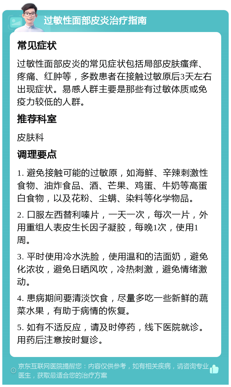 过敏性面部皮炎治疗指南 常见症状 过敏性面部皮炎的常见症状包括局部皮肤瘙痒、疼痛、红肿等，多数患者在接触过敏原后3天左右出现症状。易感人群主要是那些有过敏体质或免疫力较低的人群。 推荐科室 皮肤科 调理要点 1. 避免接触可能的过敏原，如海鲜、辛辣刺激性食物、油炸食品、酒、芒果、鸡蛋、牛奶等高蛋白食物，以及花粉、尘螨、染料等化学物品。 2. 口服左西替利嗪片，一天一次，每次一片，外用重组人表皮生长因子凝胶，每晚1次，使用1周。 3. 平时使用冷水洗脸，使用温和的洁面奶，避免化浓妆，避免日晒风吹，冷热刺激，避免情绪激动。 4. 患病期间要清淡饮食，尽量多吃一些新鲜的蔬菜水果，有助于病情的恢复。 5. 如有不适反应，请及时停药，线下医院就诊。用药后注意按时复诊。