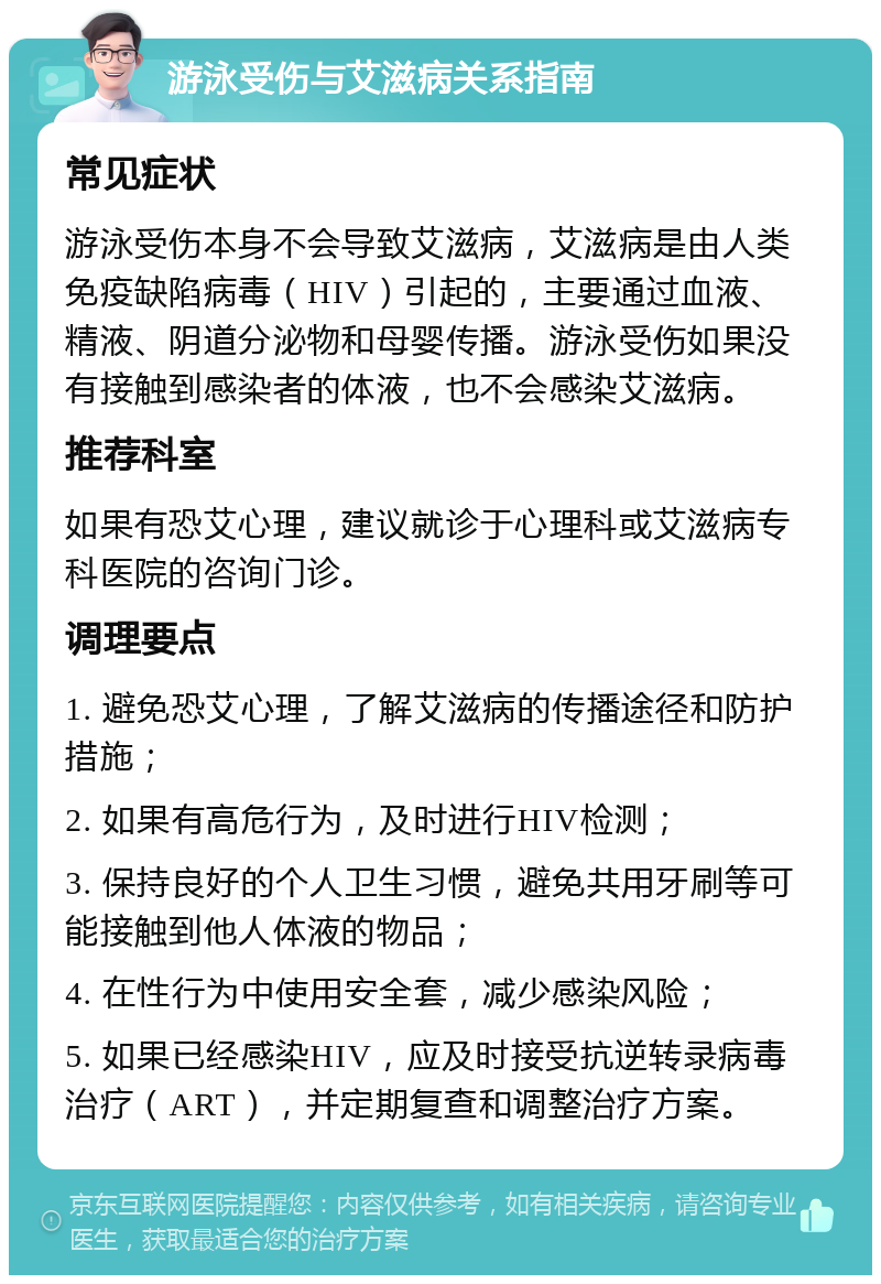 游泳受伤与艾滋病关系指南 常见症状 游泳受伤本身不会导致艾滋病，艾滋病是由人类免疫缺陷病毒（HIV）引起的，主要通过血液、精液、阴道分泌物和母婴传播。游泳受伤如果没有接触到感染者的体液，也不会感染艾滋病。 推荐科室 如果有恐艾心理，建议就诊于心理科或艾滋病专科医院的咨询门诊。 调理要点 1. 避免恐艾心理，了解艾滋病的传播途径和防护措施； 2. 如果有高危行为，及时进行HIV检测； 3. 保持良好的个人卫生习惯，避免共用牙刷等可能接触到他人体液的物品； 4. 在性行为中使用安全套，减少感染风险； 5. 如果已经感染HIV，应及时接受抗逆转录病毒治疗（ART），并定期复查和调整治疗方案。