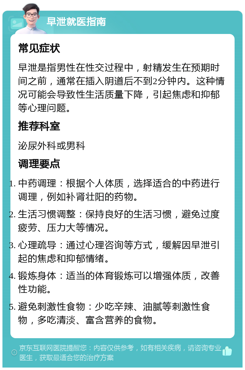 早泄就医指南 常见症状 早泄是指男性在性交过程中，射精发生在预期时间之前，通常在插入阴道后不到2分钟内。这种情况可能会导致性生活质量下降，引起焦虑和抑郁等心理问题。 推荐科室 泌尿外科或男科 调理要点 中药调理：根据个人体质，选择适合的中药进行调理，例如补肾壮阳的药物。 生活习惯调整：保持良好的生活习惯，避免过度疲劳、压力大等情况。 心理疏导：通过心理咨询等方式，缓解因早泄引起的焦虑和抑郁情绪。 锻炼身体：适当的体育锻炼可以增强体质，改善性功能。 避免刺激性食物：少吃辛辣、油腻等刺激性食物，多吃清淡、富含营养的食物。