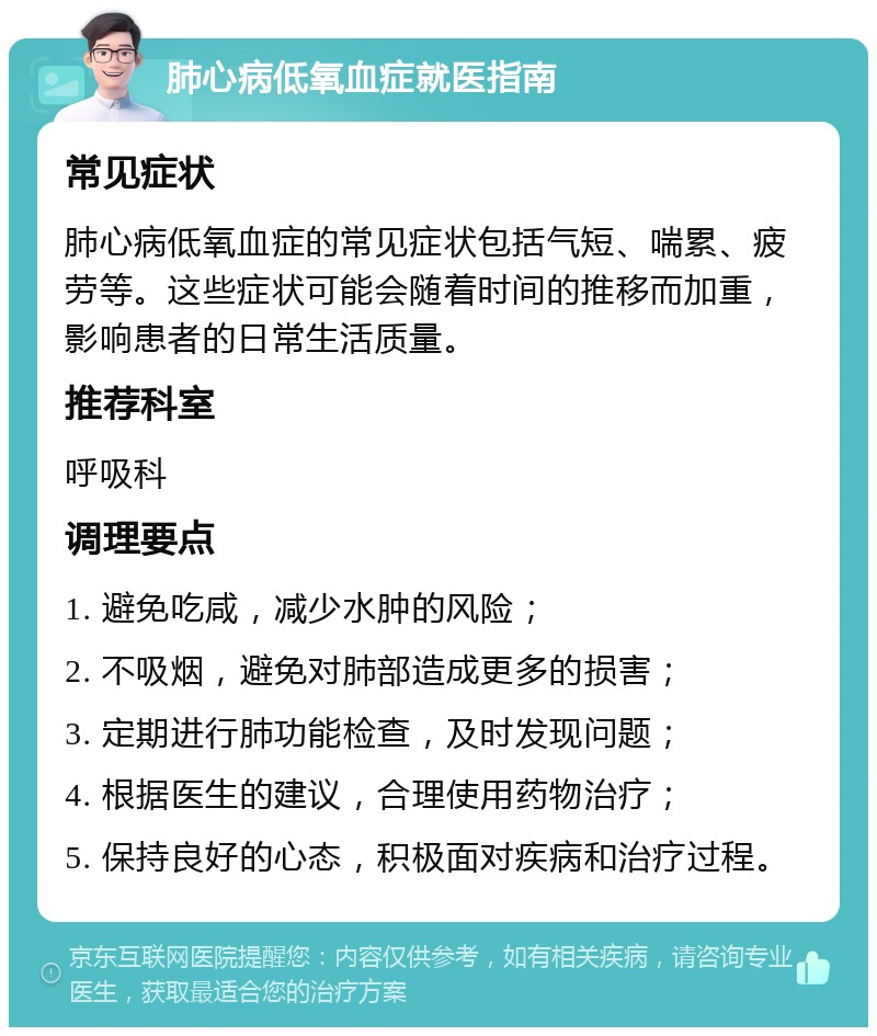 肺心病低氧血症就医指南 常见症状 肺心病低氧血症的常见症状包括气短、喘累、疲劳等。这些症状可能会随着时间的推移而加重，影响患者的日常生活质量。 推荐科室 呼吸科 调理要点 1. 避免吃咸，减少水肿的风险； 2. 不吸烟，避免对肺部造成更多的损害； 3. 定期进行肺功能检查，及时发现问题； 4. 根据医生的建议，合理使用药物治疗； 5. 保持良好的心态，积极面对疾病和治疗过程。