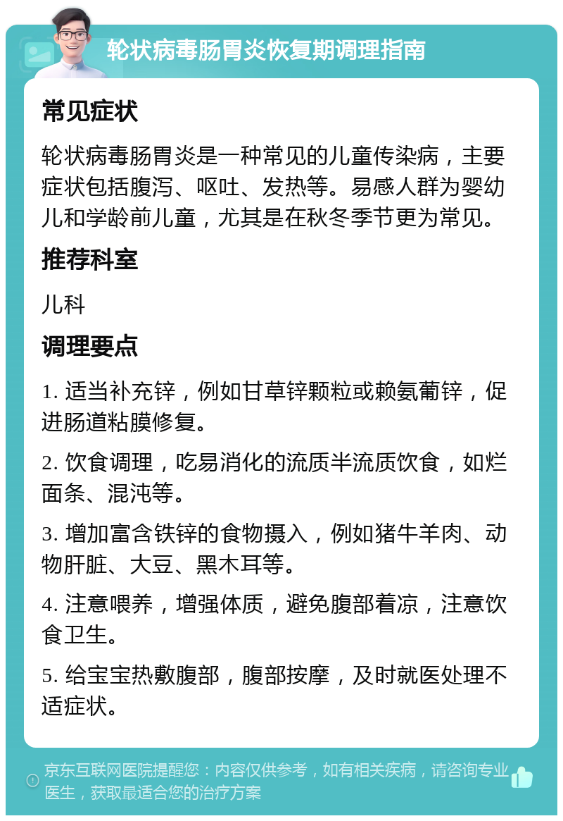 轮状病毒肠胃炎恢复期调理指南 常见症状 轮状病毒肠胃炎是一种常见的儿童传染病，主要症状包括腹泻、呕吐、发热等。易感人群为婴幼儿和学龄前儿童，尤其是在秋冬季节更为常见。 推荐科室 儿科 调理要点 1. 适当补充锌，例如甘草锌颗粒或赖氨葡锌，促进肠道粘膜修复。 2. 饮食调理，吃易消化的流质半流质饮食，如烂面条、混沌等。 3. 增加富含铁锌的食物摄入，例如猪牛羊肉、动物肝脏、大豆、黑木耳等。 4. 注意喂养，增强体质，避免腹部着凉，注意饮食卫生。 5. 给宝宝热敷腹部，腹部按摩，及时就医处理不适症状。