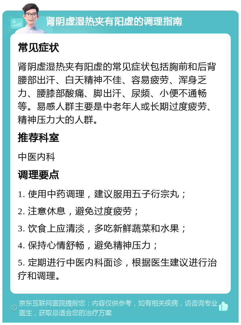 肾阴虚湿热夹有阳虚的调理指南 常见症状 肾阴虚湿热夹有阳虚的常见症状包括胸前和后背腰部出汗、白天精神不佳、容易疲劳、浑身乏力、腰膝部酸痛、脚出汗、尿频、小便不通畅等。易感人群主要是中老年人或长期过度疲劳、精神压力大的人群。 推荐科室 中医内科 调理要点 1. 使用中药调理，建议服用五子衍宗丸； 2. 注意休息，避免过度疲劳； 3. 饮食上应清淡，多吃新鲜蔬菜和水果； 4. 保持心情舒畅，避免精神压力； 5. 定期进行中医内科面诊，根据医生建议进行治疗和调理。