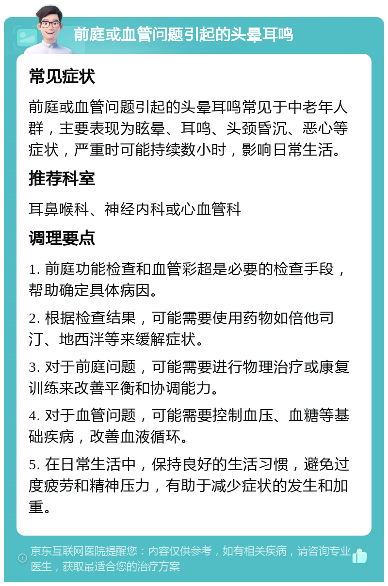 前庭或血管问题引起的头晕耳鸣 常见症状 前庭或血管问题引起的头晕耳鸣常见于中老年人群，主要表现为眩晕、耳鸣、头颈昏沉、恶心等症状，严重时可能持续数小时，影响日常生活。 推荐科室 耳鼻喉科、神经内科或心血管科 调理要点 1. 前庭功能检查和血管彩超是必要的检查手段，帮助确定具体病因。 2. 根据检查结果，可能需要使用药物如倍他司汀、地西泮等来缓解症状。 3. 对于前庭问题，可能需要进行物理治疗或康复训练来改善平衡和协调能力。 4. 对于血管问题，可能需要控制血压、血糖等基础疾病，改善血液循环。 5. 在日常生活中，保持良好的生活习惯，避免过度疲劳和精神压力，有助于减少症状的发生和加重。