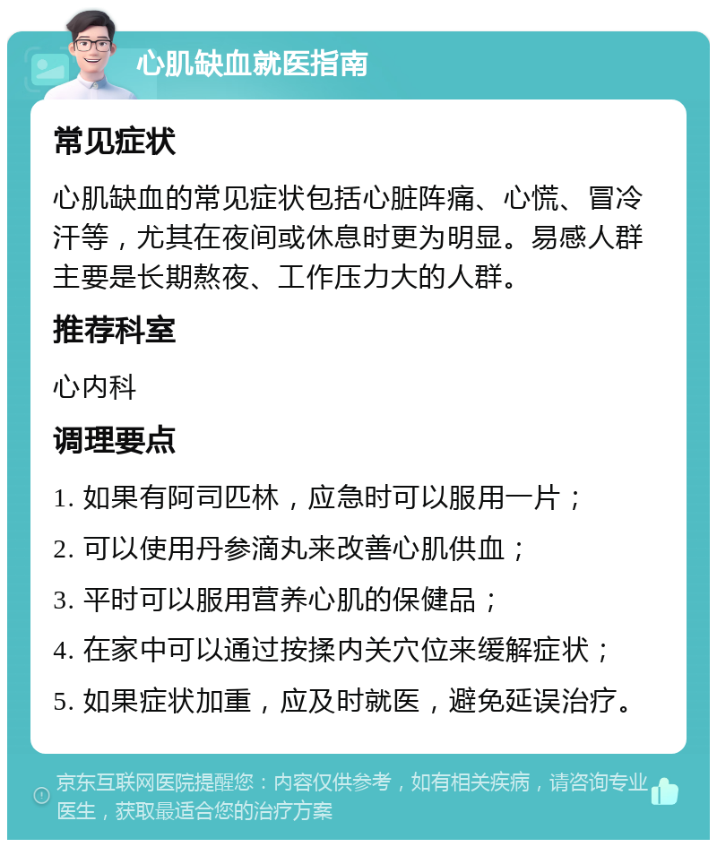 心肌缺血就医指南 常见症状 心肌缺血的常见症状包括心脏阵痛、心慌、冒冷汗等，尤其在夜间或休息时更为明显。易感人群主要是长期熬夜、工作压力大的人群。 推荐科室 心内科 调理要点 1. 如果有阿司匹林，应急时可以服用一片； 2. 可以使用丹参滴丸来改善心肌供血； 3. 平时可以服用营养心肌的保健品； 4. 在家中可以通过按揉内关穴位来缓解症状； 5. 如果症状加重，应及时就医，避免延误治疗。