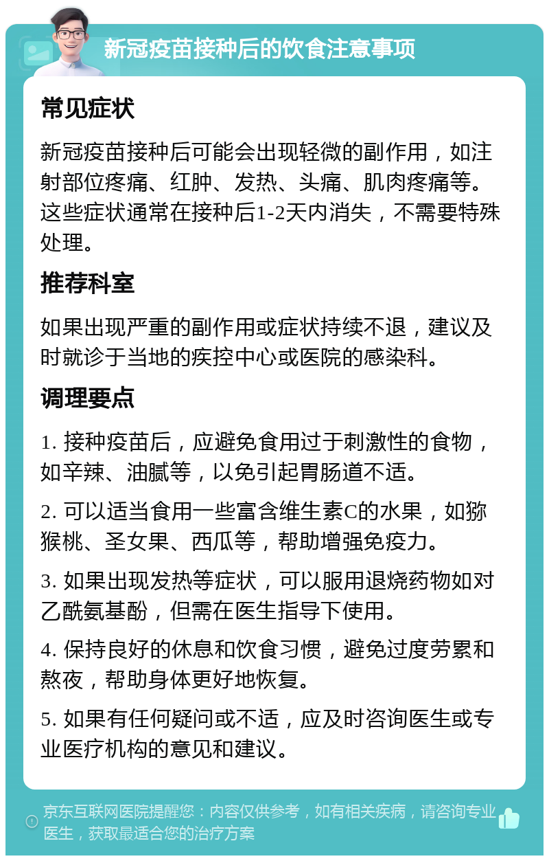 新冠疫苗接种后的饮食注意事项 常见症状 新冠疫苗接种后可能会出现轻微的副作用，如注射部位疼痛、红肿、发热、头痛、肌肉疼痛等。这些症状通常在接种后1-2天内消失，不需要特殊处理。 推荐科室 如果出现严重的副作用或症状持续不退，建议及时就诊于当地的疾控中心或医院的感染科。 调理要点 1. 接种疫苗后，应避免食用过于刺激性的食物，如辛辣、油腻等，以免引起胃肠道不适。 2. 可以适当食用一些富含维生素C的水果，如猕猴桃、圣女果、西瓜等，帮助增强免疫力。 3. 如果出现发热等症状，可以服用退烧药物如对乙酰氨基酚，但需在医生指导下使用。 4. 保持良好的休息和饮食习惯，避免过度劳累和熬夜，帮助身体更好地恢复。 5. 如果有任何疑问或不适，应及时咨询医生或专业医疗机构的意见和建议。