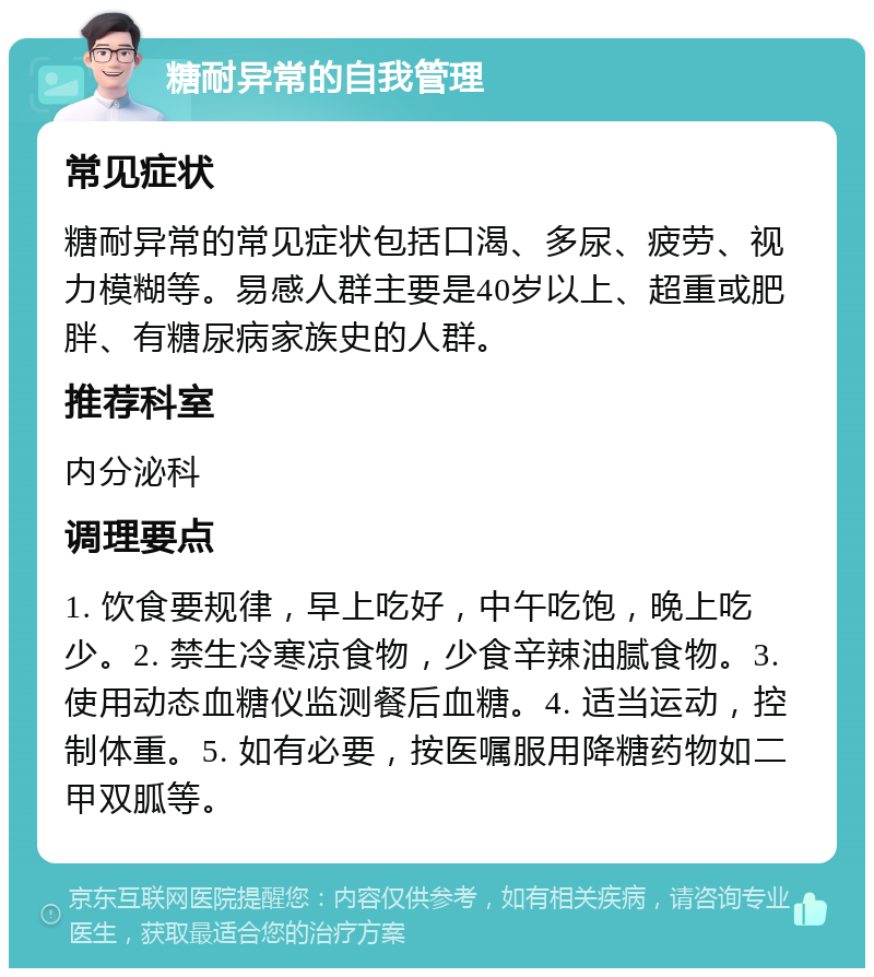 糖耐异常的自我管理 常见症状 糖耐异常的常见症状包括口渴、多尿、疲劳、视力模糊等。易感人群主要是40岁以上、超重或肥胖、有糖尿病家族史的人群。 推荐科室 内分泌科 调理要点 1. 饮食要规律，早上吃好，中午吃饱，晚上吃少。2. 禁生冷寒凉食物，少食辛辣油腻食物。3. 使用动态血糖仪监测餐后血糖。4. 适当运动，控制体重。5. 如有必要，按医嘱服用降糖药物如二甲双胍等。