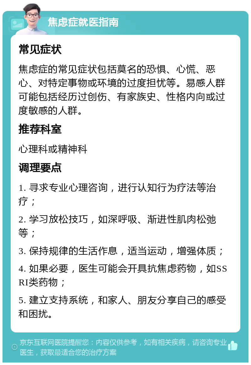 焦虑症就医指南 常见症状 焦虑症的常见症状包括莫名的恐惧、心慌、恶心、对特定事物或环境的过度担忧等。易感人群可能包括经历过创伤、有家族史、性格内向或过度敏感的人群。 推荐科室 心理科或精神科 调理要点 1. 寻求专业心理咨询，进行认知行为疗法等治疗； 2. 学习放松技巧，如深呼吸、渐进性肌肉松弛等； 3. 保持规律的生活作息，适当运动，增强体质； 4. 如果必要，医生可能会开具抗焦虑药物，如SSRI类药物； 5. 建立支持系统，和家人、朋友分享自己的感受和困扰。