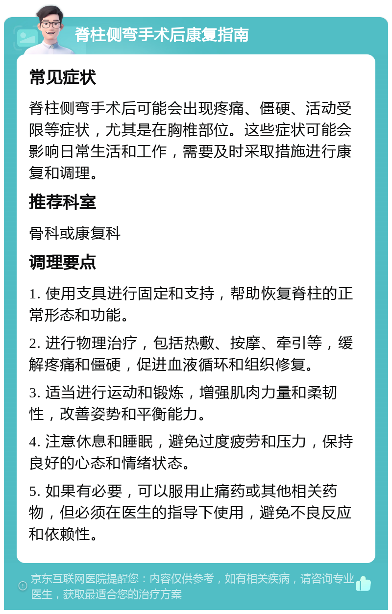 脊柱侧弯手术后康复指南 常见症状 脊柱侧弯手术后可能会出现疼痛、僵硬、活动受限等症状，尤其是在胸椎部位。这些症状可能会影响日常生活和工作，需要及时采取措施进行康复和调理。 推荐科室 骨科或康复科 调理要点 1. 使用支具进行固定和支持，帮助恢复脊柱的正常形态和功能。 2. 进行物理治疗，包括热敷、按摩、牵引等，缓解疼痛和僵硬，促进血液循环和组织修复。 3. 适当进行运动和锻炼，增强肌肉力量和柔韧性，改善姿势和平衡能力。 4. 注意休息和睡眠，避免过度疲劳和压力，保持良好的心态和情绪状态。 5. 如果有必要，可以服用止痛药或其他相关药物，但必须在医生的指导下使用，避免不良反应和依赖性。