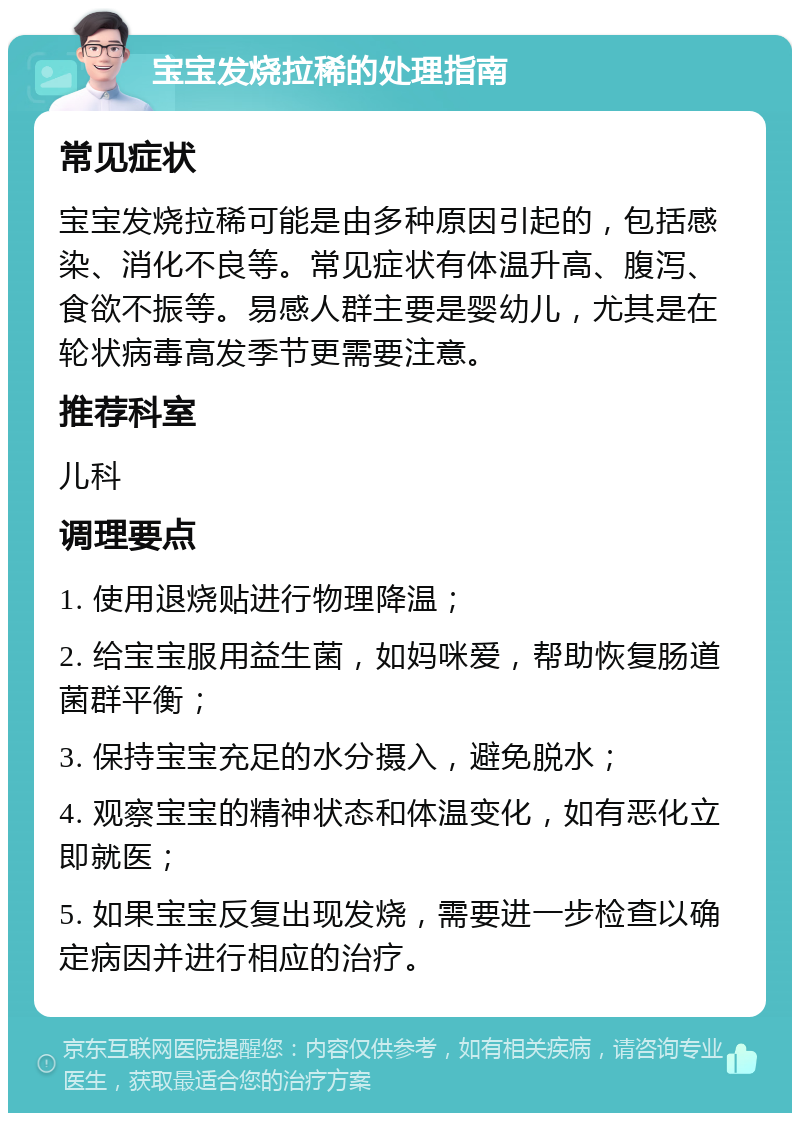 宝宝发烧拉稀的处理指南 常见症状 宝宝发烧拉稀可能是由多种原因引起的，包括感染、消化不良等。常见症状有体温升高、腹泻、食欲不振等。易感人群主要是婴幼儿，尤其是在轮状病毒高发季节更需要注意。 推荐科室 儿科 调理要点 1. 使用退烧贴进行物理降温； 2. 给宝宝服用益生菌，如妈咪爱，帮助恢复肠道菌群平衡； 3. 保持宝宝充足的水分摄入，避免脱水； 4. 观察宝宝的精神状态和体温变化，如有恶化立即就医； 5. 如果宝宝反复出现发烧，需要进一步检查以确定病因并进行相应的治疗。