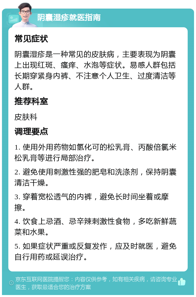 阴囊湿疹就医指南 常见症状 阴囊湿疹是一种常见的皮肤病，主要表现为阴囊上出现红斑、瘙痒、水泡等症状。易感人群包括长期穿紧身内裤、不注意个人卫生、过度清洁等人群。 推荐科室 皮肤科 调理要点 1. 使用外用药物如氢化可的松乳膏、丙酸倍氯米松乳膏等进行局部治疗。 2. 避免使用刺激性强的肥皂和洗涤剂，保持阴囊清洁干燥。 3. 穿着宽松透气的内裤，避免长时间坐着或摩擦。 4. 饮食上忌酒、忌辛辣刺激性食物，多吃新鲜蔬菜和水果。 5. 如果症状严重或反复发作，应及时就医，避免自行用药或延误治疗。