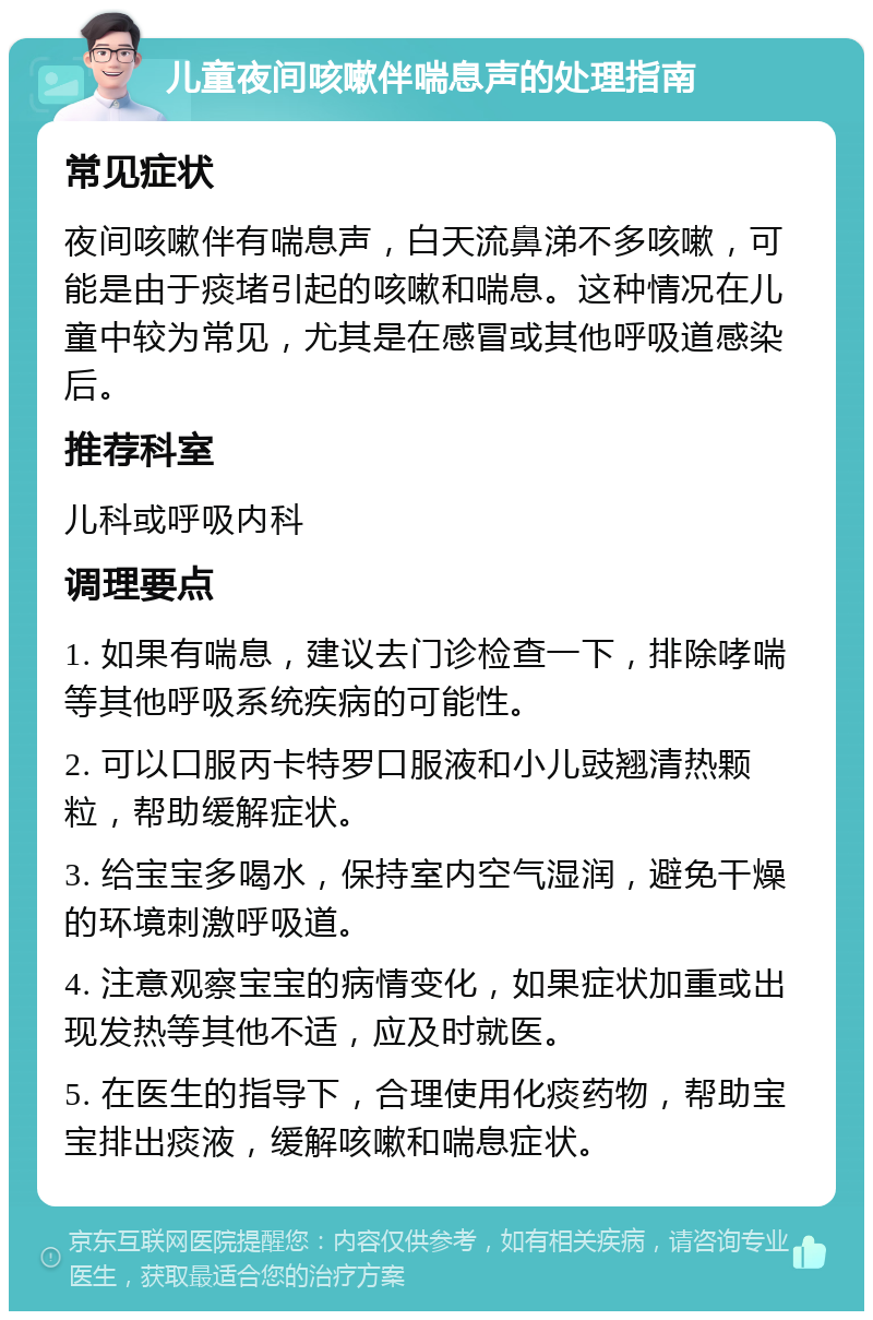 儿童夜间咳嗽伴喘息声的处理指南 常见症状 夜间咳嗽伴有喘息声，白天流鼻涕不多咳嗽，可能是由于痰堵引起的咳嗽和喘息。这种情况在儿童中较为常见，尤其是在感冒或其他呼吸道感染后。 推荐科室 儿科或呼吸内科 调理要点 1. 如果有喘息，建议去门诊检查一下，排除哮喘等其他呼吸系统疾病的可能性。 2. 可以口服丙卡特罗口服液和小儿豉翘清热颗粒，帮助缓解症状。 3. 给宝宝多喝水，保持室内空气湿润，避免干燥的环境刺激呼吸道。 4. 注意观察宝宝的病情变化，如果症状加重或出现发热等其他不适，应及时就医。 5. 在医生的指导下，合理使用化痰药物，帮助宝宝排出痰液，缓解咳嗽和喘息症状。