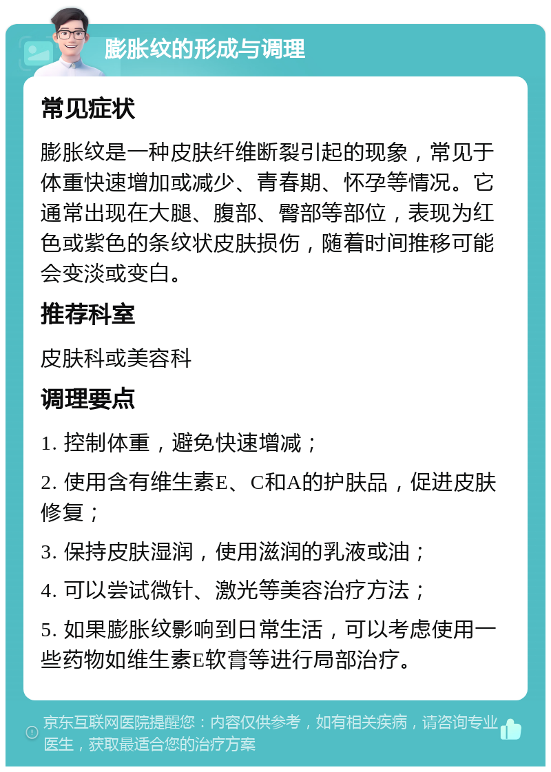 膨胀纹的形成与调理 常见症状 膨胀纹是一种皮肤纤维断裂引起的现象，常见于体重快速增加或减少、青春期、怀孕等情况。它通常出现在大腿、腹部、臀部等部位，表现为红色或紫色的条纹状皮肤损伤，随着时间推移可能会变淡或变白。 推荐科室 皮肤科或美容科 调理要点 1. 控制体重，避免快速增减； 2. 使用含有维生素E、C和A的护肤品，促进皮肤修复； 3. 保持皮肤湿润，使用滋润的乳液或油； 4. 可以尝试微针、激光等美容治疗方法； 5. 如果膨胀纹影响到日常生活，可以考虑使用一些药物如维生素E软膏等进行局部治疗。