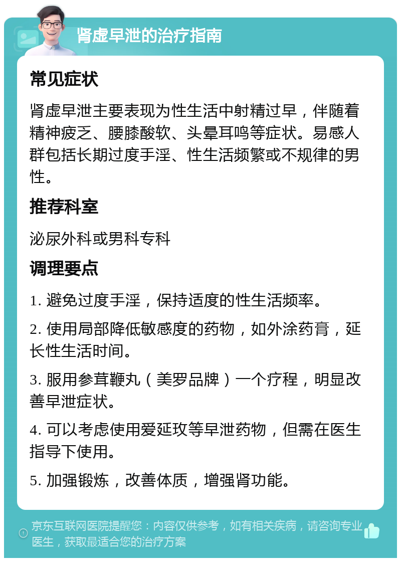 肾虚早泄的治疗指南 常见症状 肾虚早泄主要表现为性生活中射精过早，伴随着精神疲乏、腰膝酸软、头晕耳鸣等症状。易感人群包括长期过度手淫、性生活频繁或不规律的男性。 推荐科室 泌尿外科或男科专科 调理要点 1. 避免过度手淫，保持适度的性生活频率。 2. 使用局部降低敏感度的药物，如外涂药膏，延长性生活时间。 3. 服用参茸鞭丸（美罗品牌）一个疗程，明显改善早泄症状。 4. 可以考虑使用爱延玫等早泄药物，但需在医生指导下使用。 5. 加强锻炼，改善体质，增强肾功能。