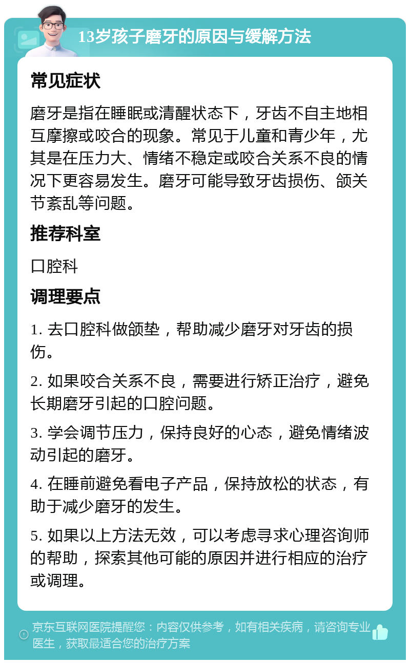 13岁孩子磨牙的原因与缓解方法 常见症状 磨牙是指在睡眠或清醒状态下，牙齿不自主地相互摩擦或咬合的现象。常见于儿童和青少年，尤其是在压力大、情绪不稳定或咬合关系不良的情况下更容易发生。磨牙可能导致牙齿损伤、颌关节紊乱等问题。 推荐科室 口腔科 调理要点 1. 去口腔科做颌垫，帮助减少磨牙对牙齿的损伤。 2. 如果咬合关系不良，需要进行矫正治疗，避免长期磨牙引起的口腔问题。 3. 学会调节压力，保持良好的心态，避免情绪波动引起的磨牙。 4. 在睡前避免看电子产品，保持放松的状态，有助于减少磨牙的发生。 5. 如果以上方法无效，可以考虑寻求心理咨询师的帮助，探索其他可能的原因并进行相应的治疗或调理。