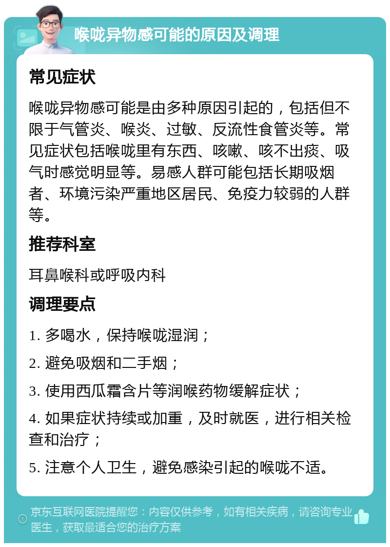 喉咙异物感可能的原因及调理 常见症状 喉咙异物感可能是由多种原因引起的，包括但不限于气管炎、喉炎、过敏、反流性食管炎等。常见症状包括喉咙里有东西、咳嗽、咳不出痰、吸气时感觉明显等。易感人群可能包括长期吸烟者、环境污染严重地区居民、免疫力较弱的人群等。 推荐科室 耳鼻喉科或呼吸内科 调理要点 1. 多喝水，保持喉咙湿润； 2. 避免吸烟和二手烟； 3. 使用西瓜霜含片等润喉药物缓解症状； 4. 如果症状持续或加重，及时就医，进行相关检查和治疗； 5. 注意个人卫生，避免感染引起的喉咙不适。