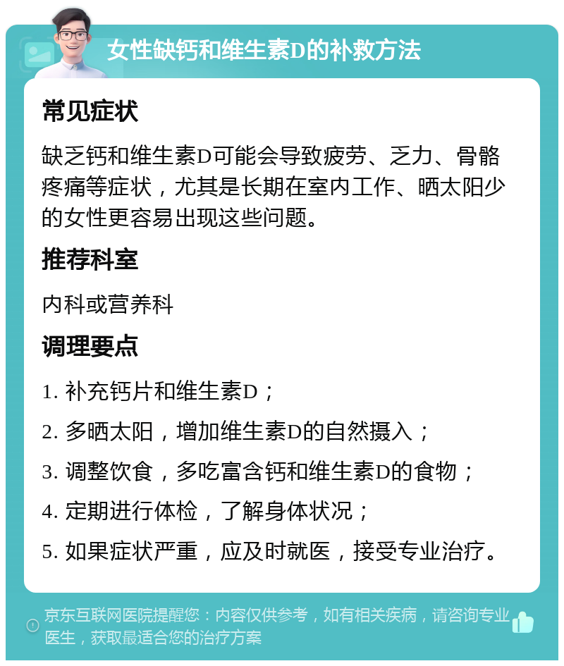 女性缺钙和维生素D的补救方法 常见症状 缺乏钙和维生素D可能会导致疲劳、乏力、骨骼疼痛等症状，尤其是长期在室内工作、晒太阳少的女性更容易出现这些问题。 推荐科室 内科或营养科 调理要点 1. 补充钙片和维生素D； 2. 多晒太阳，增加维生素D的自然摄入； 3. 调整饮食，多吃富含钙和维生素D的食物； 4. 定期进行体检，了解身体状况； 5. 如果症状严重，应及时就医，接受专业治疗。