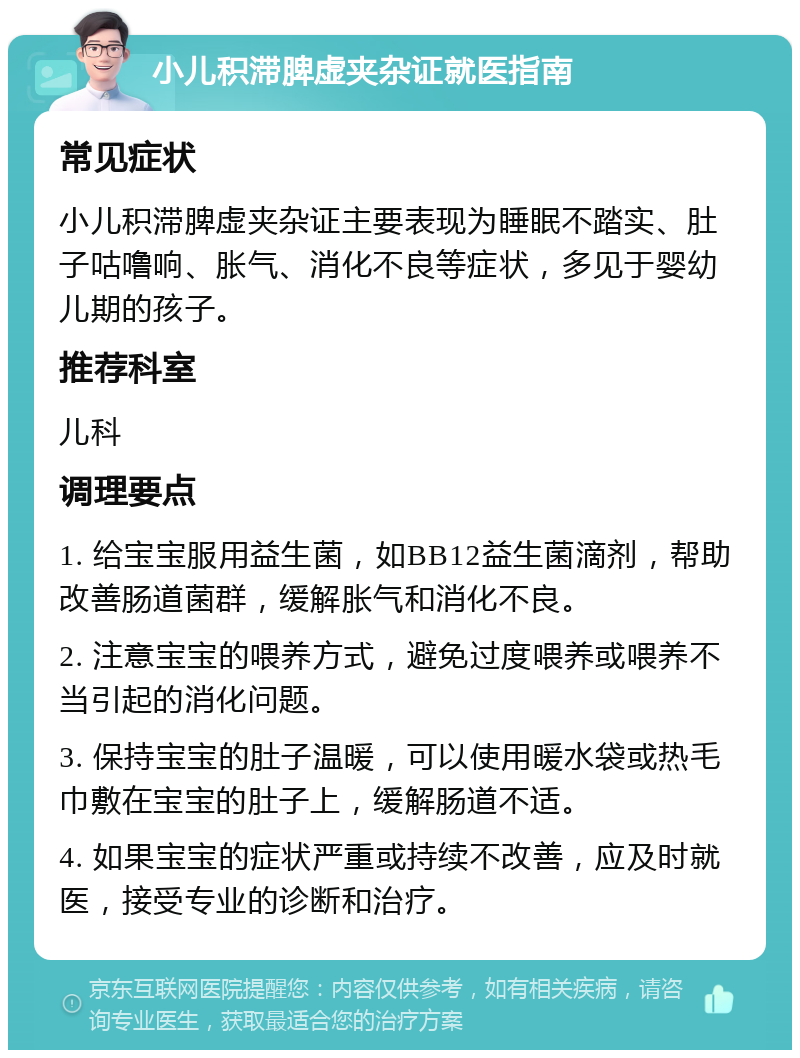 小儿积滞脾虚夹杂证就医指南 常见症状 小儿积滞脾虚夹杂证主要表现为睡眠不踏实、肚子咕噜响、胀气、消化不良等症状，多见于婴幼儿期的孩子。 推荐科室 儿科 调理要点 1. 给宝宝服用益生菌，如BB12益生菌滴剂，帮助改善肠道菌群，缓解胀气和消化不良。 2. 注意宝宝的喂养方式，避免过度喂养或喂养不当引起的消化问题。 3. 保持宝宝的肚子温暖，可以使用暖水袋或热毛巾敷在宝宝的肚子上，缓解肠道不适。 4. 如果宝宝的症状严重或持续不改善，应及时就医，接受专业的诊断和治疗。