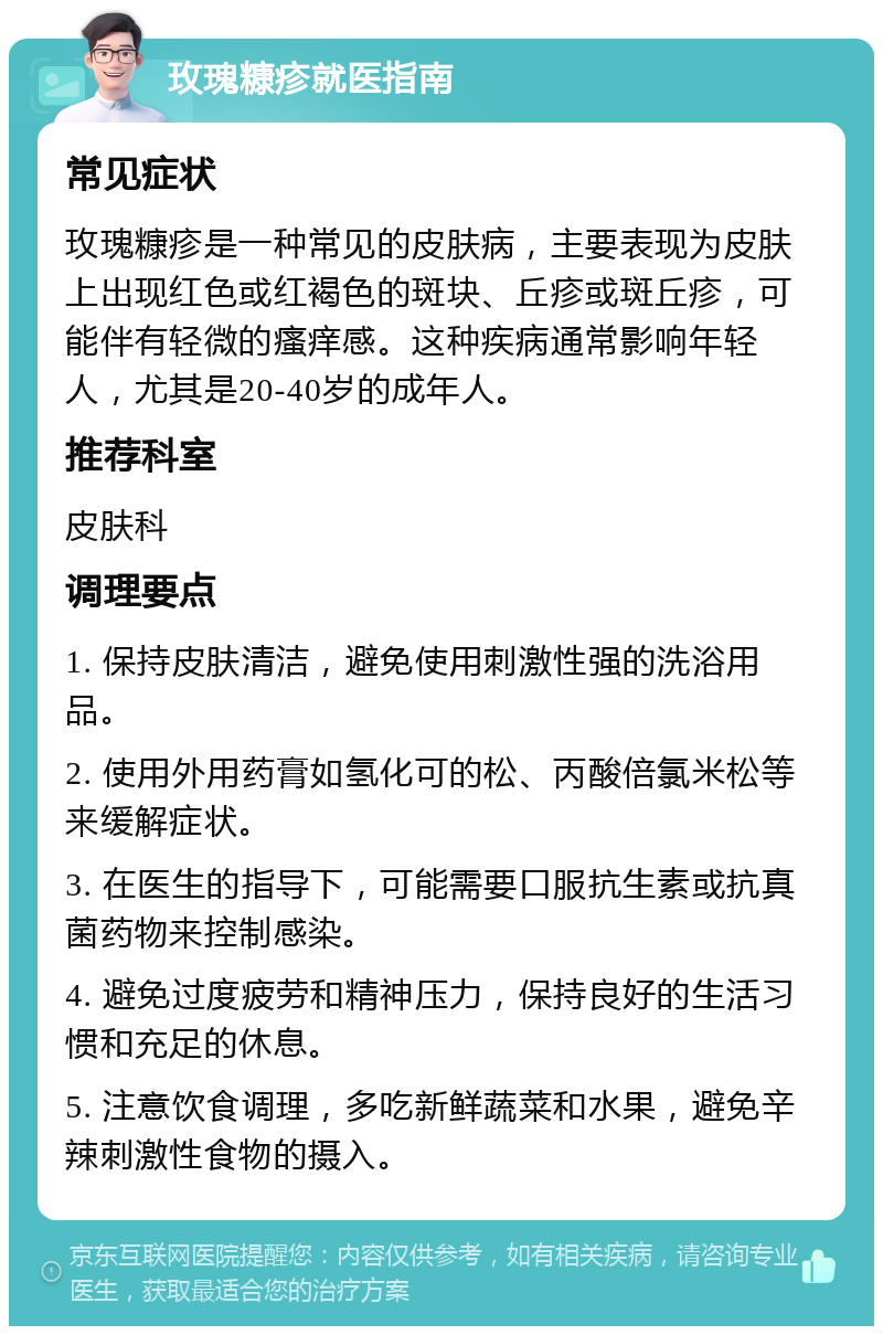 玫瑰糠疹就医指南 常见症状 玫瑰糠疹是一种常见的皮肤病，主要表现为皮肤上出现红色或红褐色的斑块、丘疹或斑丘疹，可能伴有轻微的瘙痒感。这种疾病通常影响年轻人，尤其是20-40岁的成年人。 推荐科室 皮肤科 调理要点 1. 保持皮肤清洁，避免使用刺激性强的洗浴用品。 2. 使用外用药膏如氢化可的松、丙酸倍氯米松等来缓解症状。 3. 在医生的指导下，可能需要口服抗生素或抗真菌药物来控制感染。 4. 避免过度疲劳和精神压力，保持良好的生活习惯和充足的休息。 5. 注意饮食调理，多吃新鲜蔬菜和水果，避免辛辣刺激性食物的摄入。