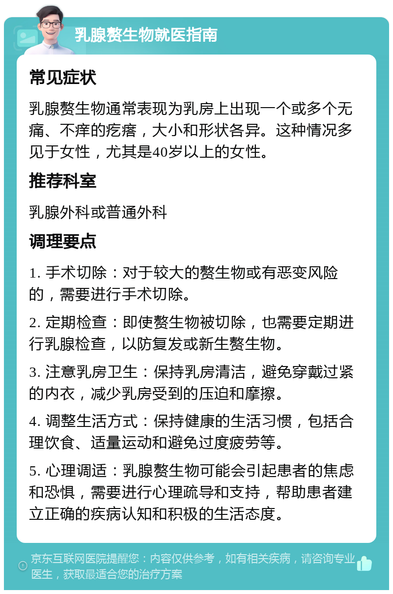 乳腺赘生物就医指南 常见症状 乳腺赘生物通常表现为乳房上出现一个或多个无痛、不痒的疙瘩，大小和形状各异。这种情况多见于女性，尤其是40岁以上的女性。 推荐科室 乳腺外科或普通外科 调理要点 1. 手术切除：对于较大的赘生物或有恶变风险的，需要进行手术切除。 2. 定期检查：即使赘生物被切除，也需要定期进行乳腺检查，以防复发或新生赘生物。 3. 注意乳房卫生：保持乳房清洁，避免穿戴过紧的内衣，减少乳房受到的压迫和摩擦。 4. 调整生活方式：保持健康的生活习惯，包括合理饮食、适量运动和避免过度疲劳等。 5. 心理调适：乳腺赘生物可能会引起患者的焦虑和恐惧，需要进行心理疏导和支持，帮助患者建立正确的疾病认知和积极的生活态度。