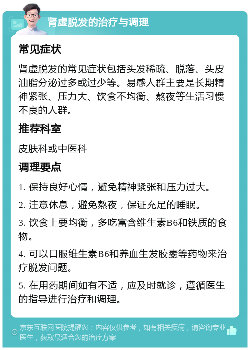 肾虚脱发的治疗与调理 常见症状 肾虚脱发的常见症状包括头发稀疏、脱落、头皮油脂分泌过多或过少等。易感人群主要是长期精神紧张、压力大、饮食不均衡、熬夜等生活习惯不良的人群。 推荐科室 皮肤科或中医科 调理要点 1. 保持良好心情，避免精神紧张和压力过大。 2. 注意休息，避免熬夜，保证充足的睡眠。 3. 饮食上要均衡，多吃富含维生素B6和铁质的食物。 4. 可以口服维生素B6和养血生发胶囊等药物来治疗脱发问题。 5. 在用药期间如有不适，应及时就诊，遵循医生的指导进行治疗和调理。