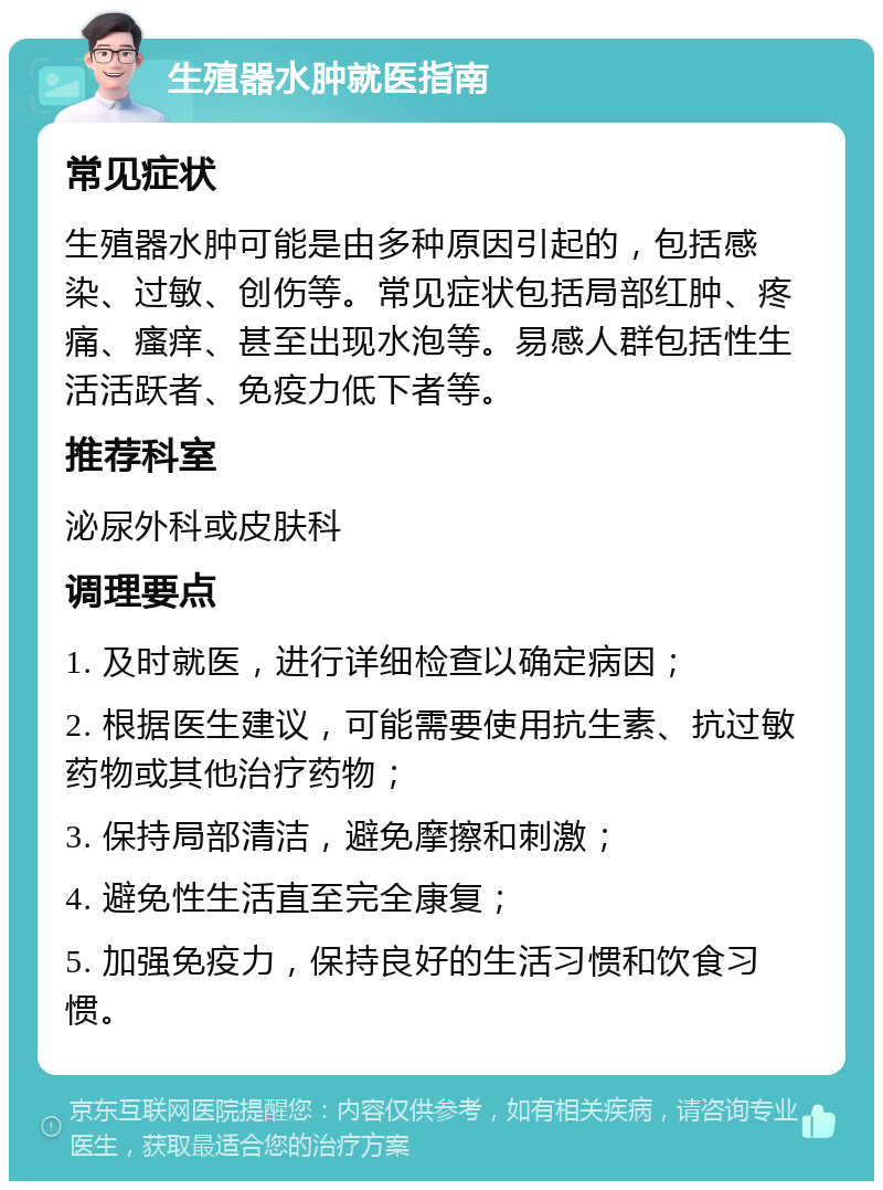 生殖器水肿就医指南 常见症状 生殖器水肿可能是由多种原因引起的，包括感染、过敏、创伤等。常见症状包括局部红肿、疼痛、瘙痒、甚至出现水泡等。易感人群包括性生活活跃者、免疫力低下者等。 推荐科室 泌尿外科或皮肤科 调理要点 1. 及时就医，进行详细检查以确定病因； 2. 根据医生建议，可能需要使用抗生素、抗过敏药物或其他治疗药物； 3. 保持局部清洁，避免摩擦和刺激； 4. 避免性生活直至完全康复； 5. 加强免疫力，保持良好的生活习惯和饮食习惯。