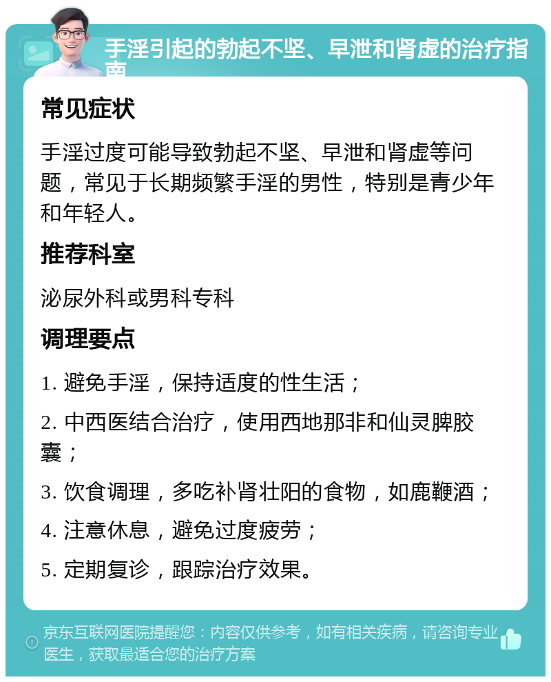 手淫引起的勃起不坚、早泄和肾虚的治疗指南 常见症状 手淫过度可能导致勃起不坚、早泄和肾虚等问题，常见于长期频繁手淫的男性，特别是青少年和年轻人。 推荐科室 泌尿外科或男科专科 调理要点 1. 避免手淫，保持适度的性生活； 2. 中西医结合治疗，使用西地那非和仙灵脾胶囊； 3. 饮食调理，多吃补肾壮阳的食物，如鹿鞭酒； 4. 注意休息，避免过度疲劳； 5. 定期复诊，跟踪治疗效果。