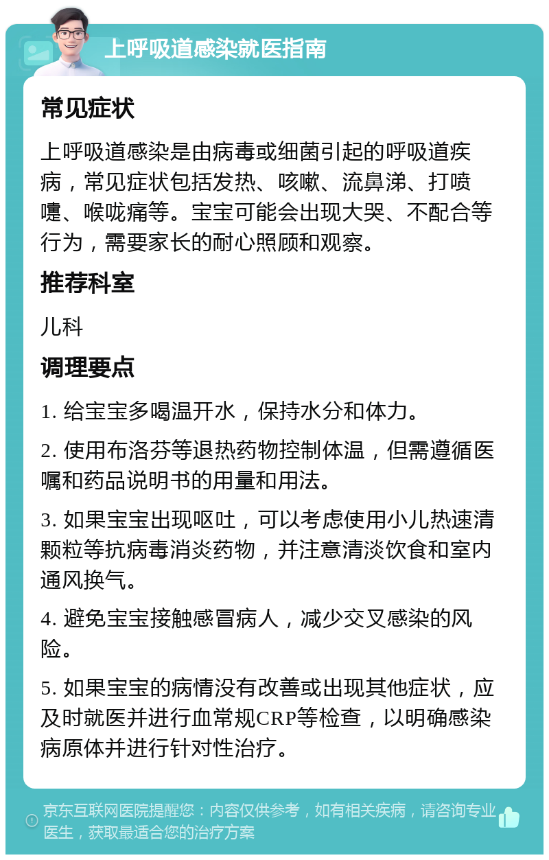 上呼吸道感染就医指南 常见症状 上呼吸道感染是由病毒或细菌引起的呼吸道疾病，常见症状包括发热、咳嗽、流鼻涕、打喷嚏、喉咙痛等。宝宝可能会出现大哭、不配合等行为，需要家长的耐心照顾和观察。 推荐科室 儿科 调理要点 1. 给宝宝多喝温开水，保持水分和体力。 2. 使用布洛芬等退热药物控制体温，但需遵循医嘱和药品说明书的用量和用法。 3. 如果宝宝出现呕吐，可以考虑使用小儿热速清颗粒等抗病毒消炎药物，并注意清淡饮食和室内通风换气。 4. 避免宝宝接触感冒病人，减少交叉感染的风险。 5. 如果宝宝的病情没有改善或出现其他症状，应及时就医并进行血常规CRP等检查，以明确感染病原体并进行针对性治疗。