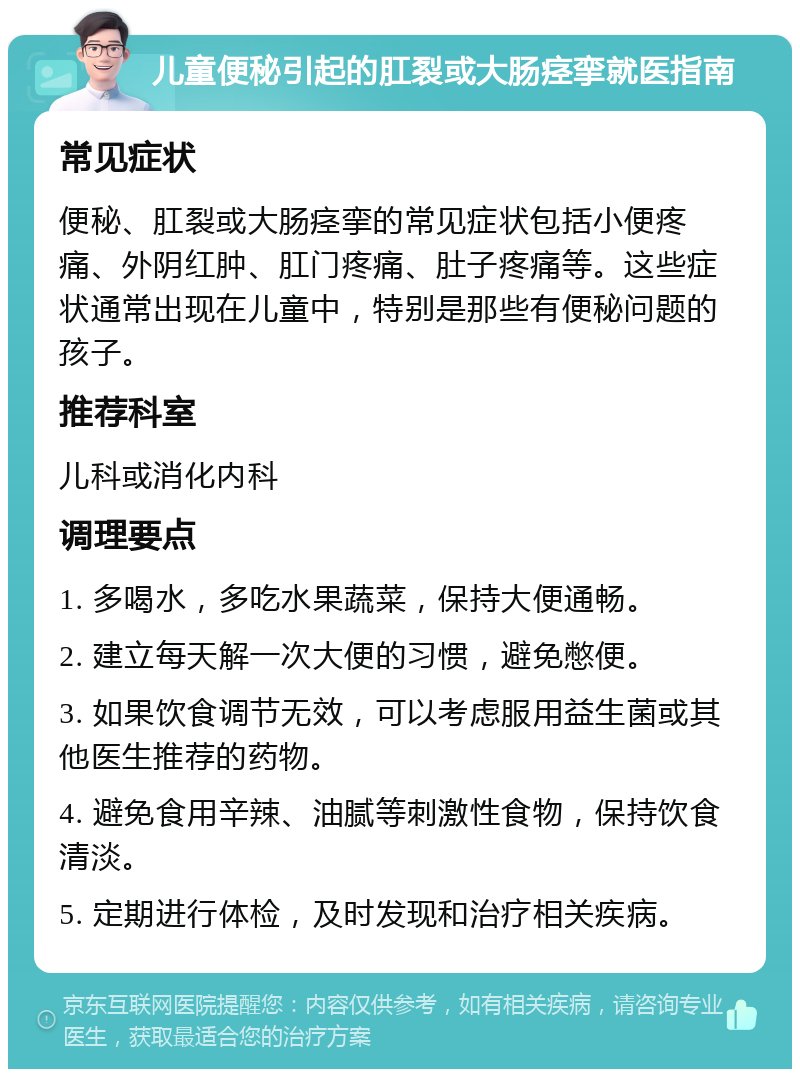 儿童便秘引起的肛裂或大肠痉挛就医指南 常见症状 便秘、肛裂或大肠痉挛的常见症状包括小便疼痛、外阴红肿、肛门疼痛、肚子疼痛等。这些症状通常出现在儿童中，特别是那些有便秘问题的孩子。 推荐科室 儿科或消化内科 调理要点 1. 多喝水，多吃水果蔬菜，保持大便通畅。 2. 建立每天解一次大便的习惯，避免憋便。 3. 如果饮食调节无效，可以考虑服用益生菌或其他医生推荐的药物。 4. 避免食用辛辣、油腻等刺激性食物，保持饮食清淡。 5. 定期进行体检，及时发现和治疗相关疾病。