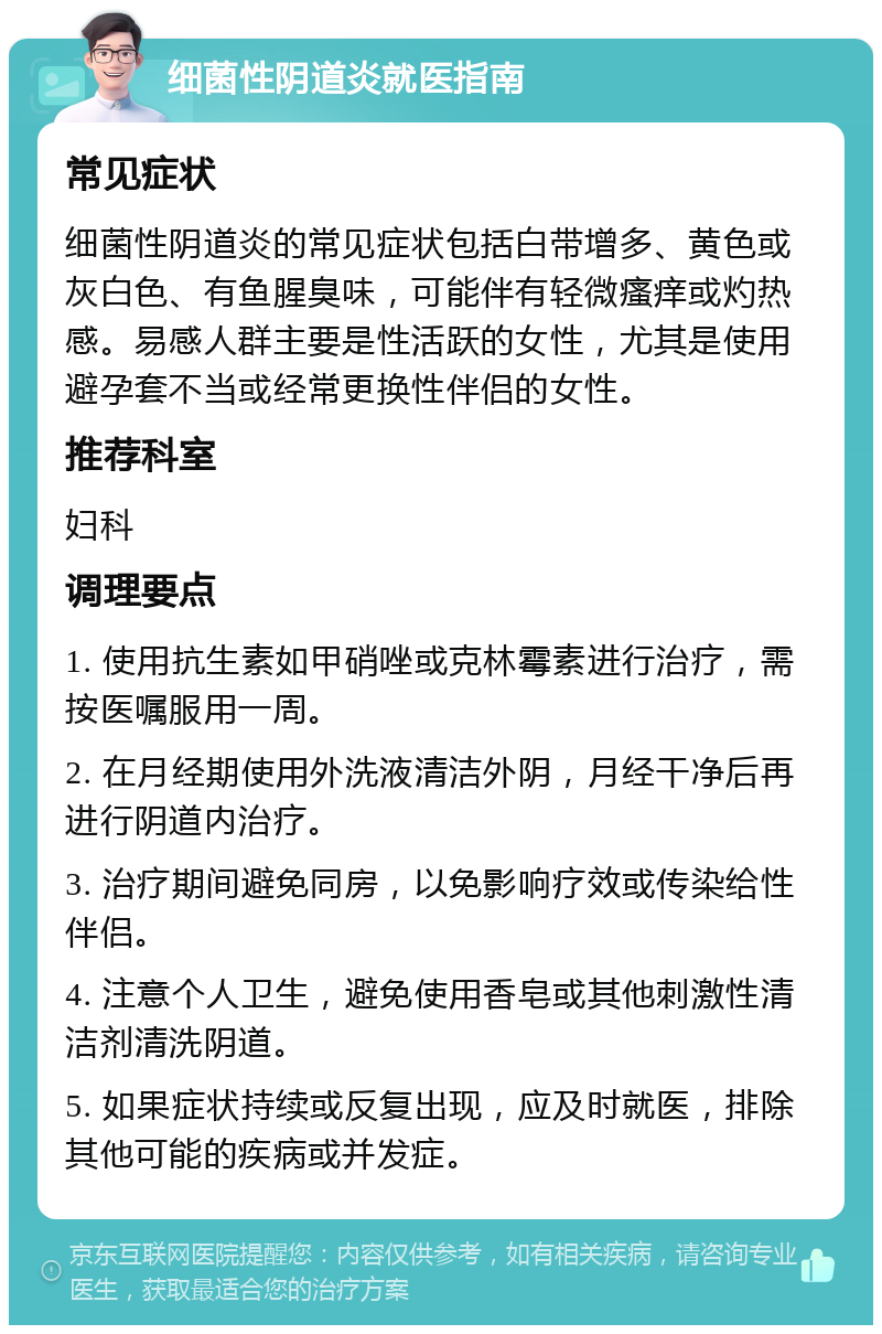 细菌性阴道炎就医指南 常见症状 细菌性阴道炎的常见症状包括白带增多、黄色或灰白色、有鱼腥臭味，可能伴有轻微瘙痒或灼热感。易感人群主要是性活跃的女性，尤其是使用避孕套不当或经常更换性伴侣的女性。 推荐科室 妇科 调理要点 1. 使用抗生素如甲硝唑或克林霉素进行治疗，需按医嘱服用一周。 2. 在月经期使用外洗液清洁外阴，月经干净后再进行阴道内治疗。 3. 治疗期间避免同房，以免影响疗效或传染给性伴侣。 4. 注意个人卫生，避免使用香皂或其他刺激性清洁剂清洗阴道。 5. 如果症状持续或反复出现，应及时就医，排除其他可能的疾病或并发症。