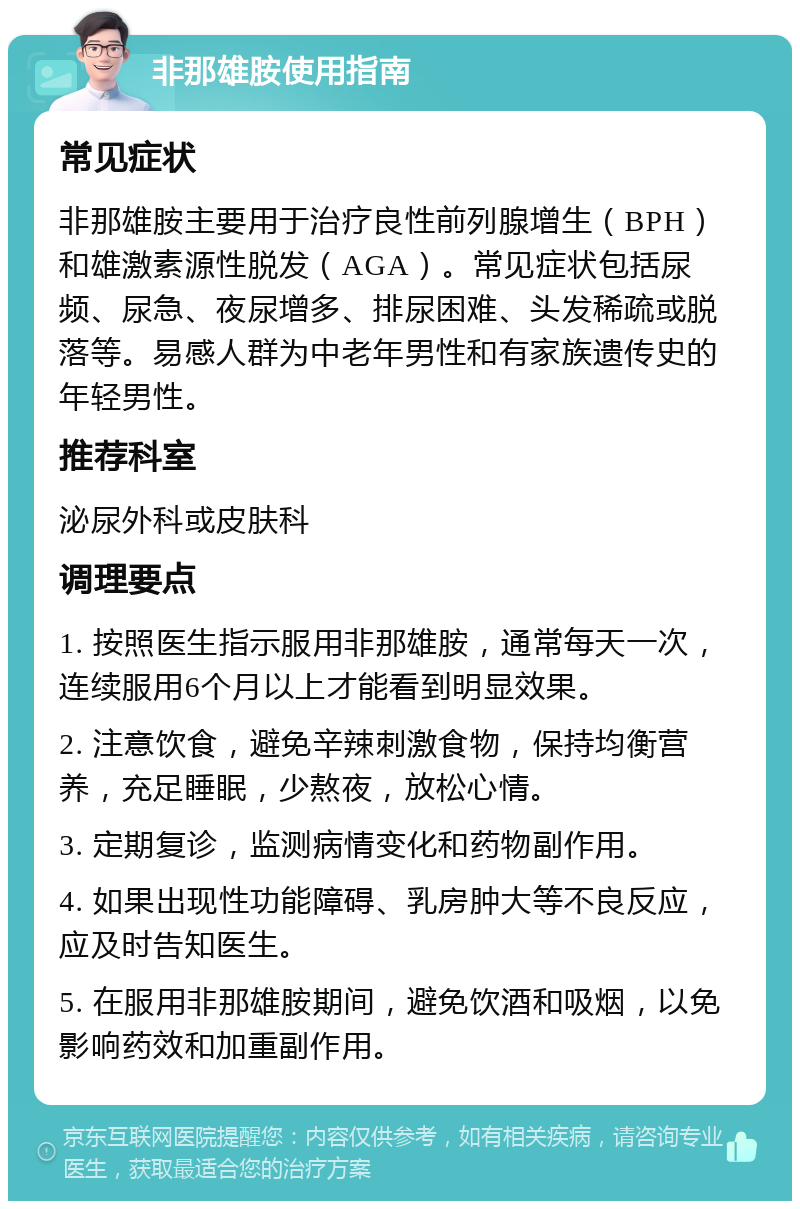 非那雄胺使用指南 常见症状 非那雄胺主要用于治疗良性前列腺增生（BPH）和雄激素源性脱发（AGA）。常见症状包括尿频、尿急、夜尿增多、排尿困难、头发稀疏或脱落等。易感人群为中老年男性和有家族遗传史的年轻男性。 推荐科室 泌尿外科或皮肤科 调理要点 1. 按照医生指示服用非那雄胺，通常每天一次，连续服用6个月以上才能看到明显效果。 2. 注意饮食，避免辛辣刺激食物，保持均衡营养，充足睡眠，少熬夜，放松心情。 3. 定期复诊，监测病情变化和药物副作用。 4. 如果出现性功能障碍、乳房肿大等不良反应，应及时告知医生。 5. 在服用非那雄胺期间，避免饮酒和吸烟，以免影响药效和加重副作用。