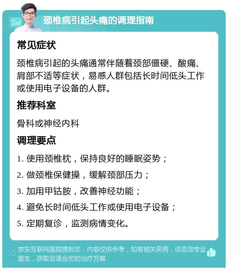 颈椎病引起头痛的调理指南 常见症状 颈椎病引起的头痛通常伴随着颈部僵硬、酸痛、肩部不适等症状，易感人群包括长时间低头工作或使用电子设备的人群。 推荐科室 骨科或神经内科 调理要点 1. 使用颈椎枕，保持良好的睡眠姿势； 2. 做颈椎保健操，缓解颈部压力； 3. 加用甲钴胺，改善神经功能； 4. 避免长时间低头工作或使用电子设备； 5. 定期复诊，监测病情变化。