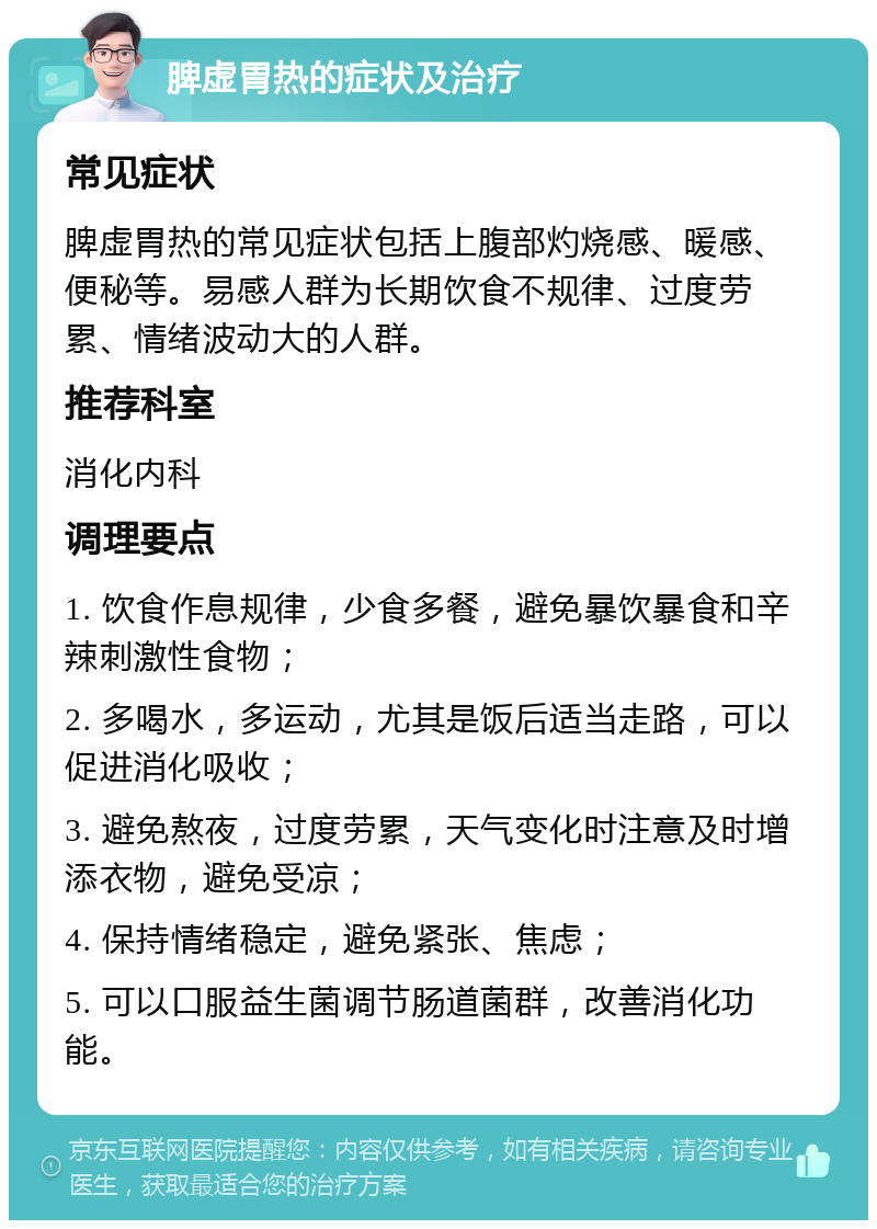 脾虚胃热的症状及治疗 常见症状 脾虚胃热的常见症状包括上腹部灼烧感、暖感、便秘等。易感人群为长期饮食不规律、过度劳累、情绪波动大的人群。 推荐科室 消化内科 调理要点 1. 饮食作息规律，少食多餐，避免暴饮暴食和辛辣刺激性食物； 2. 多喝水，多运动，尤其是饭后适当走路，可以促进消化吸收； 3. 避免熬夜，过度劳累，天气变化时注意及时增添衣物，避免受凉； 4. 保持情绪稳定，避免紧张、焦虑； 5. 可以口服益生菌调节肠道菌群，改善消化功能。