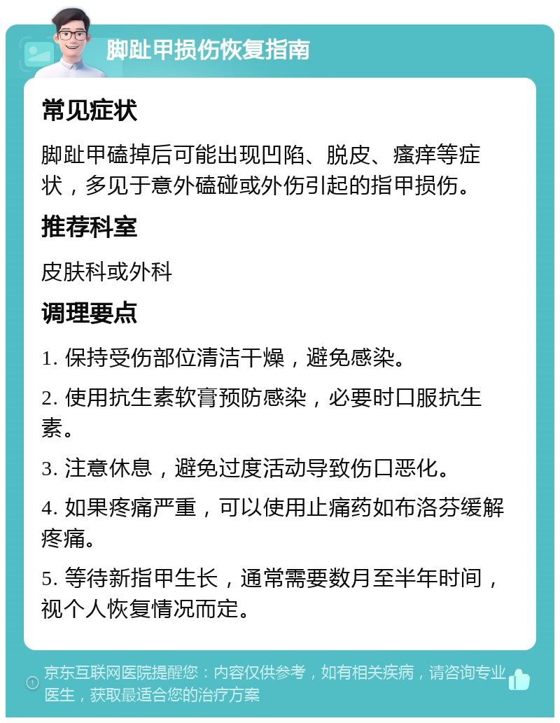 脚趾甲损伤恢复指南 常见症状 脚趾甲磕掉后可能出现凹陷、脱皮、瘙痒等症状，多见于意外磕碰或外伤引起的指甲损伤。 推荐科室 皮肤科或外科 调理要点 1. 保持受伤部位清洁干燥，避免感染。 2. 使用抗生素软膏预防感染，必要时口服抗生素。 3. 注意休息，避免过度活动导致伤口恶化。 4. 如果疼痛严重，可以使用止痛药如布洛芬缓解疼痛。 5. 等待新指甲生长，通常需要数月至半年时间，视个人恢复情况而定。