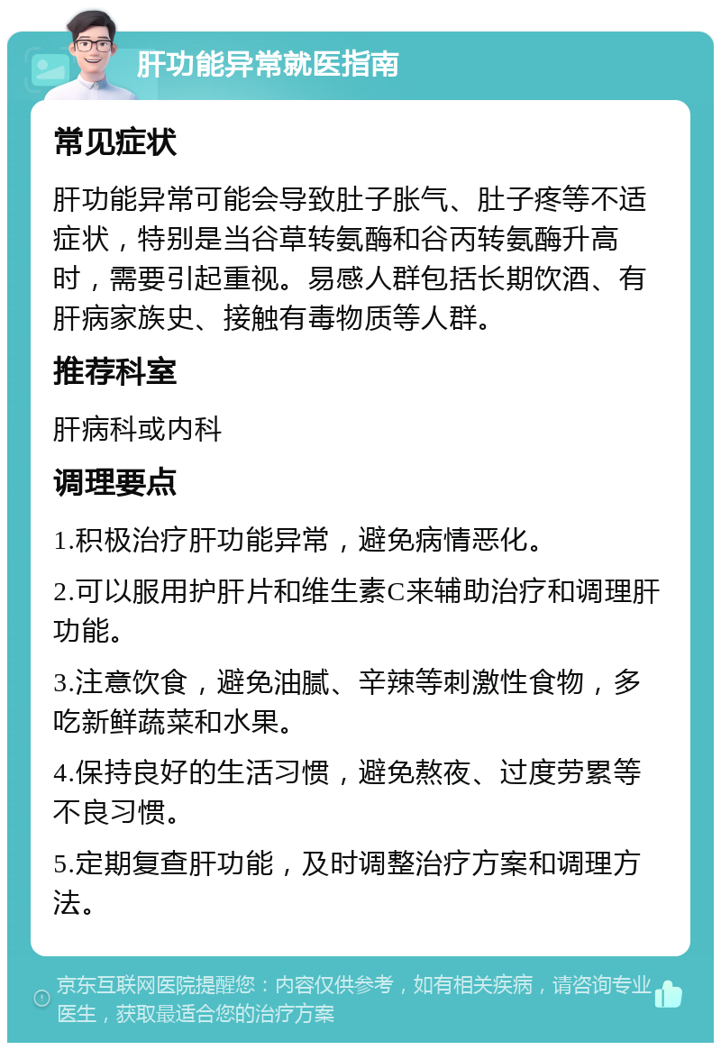 肝功能异常就医指南 常见症状 肝功能异常可能会导致肚子胀气、肚子疼等不适症状，特别是当谷草转氨酶和谷丙转氨酶升高时，需要引起重视。易感人群包括长期饮酒、有肝病家族史、接触有毒物质等人群。 推荐科室 肝病科或内科 调理要点 1.积极治疗肝功能异常，避免病情恶化。 2.可以服用护肝片和维生素C来辅助治疗和调理肝功能。 3.注意饮食，避免油腻、辛辣等刺激性食物，多吃新鲜蔬菜和水果。 4.保持良好的生活习惯，避免熬夜、过度劳累等不良习惯。 5.定期复查肝功能，及时调整治疗方案和调理方法。