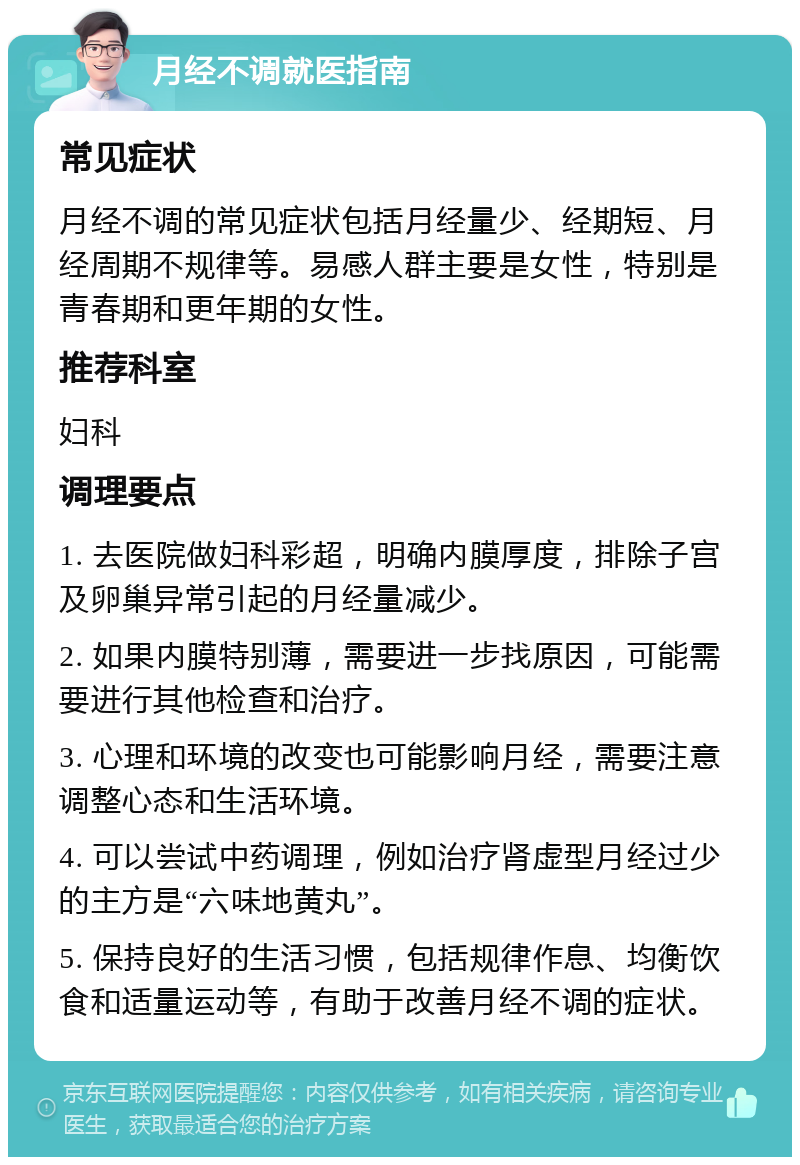 月经不调就医指南 常见症状 月经不调的常见症状包括月经量少、经期短、月经周期不规律等。易感人群主要是女性，特别是青春期和更年期的女性。 推荐科室 妇科 调理要点 1. 去医院做妇科彩超，明确内膜厚度，排除子宫及卵巢异常引起的月经量减少。 2. 如果内膜特别薄，需要进一步找原因，可能需要进行其他检查和治疗。 3. 心理和环境的改变也可能影响月经，需要注意调整心态和生活环境。 4. 可以尝试中药调理，例如治疗肾虚型月经过少的主方是“六味地黄丸”。 5. 保持良好的生活习惯，包括规律作息、均衡饮食和适量运动等，有助于改善月经不调的症状。