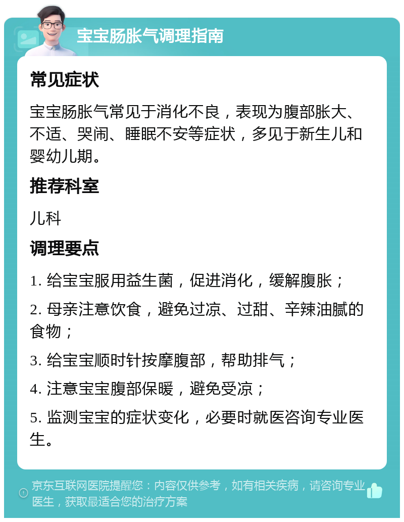 宝宝肠胀气调理指南 常见症状 宝宝肠胀气常见于消化不良，表现为腹部胀大、不适、哭闹、睡眠不安等症状，多见于新生儿和婴幼儿期。 推荐科室 儿科 调理要点 1. 给宝宝服用益生菌，促进消化，缓解腹胀； 2. 母亲注意饮食，避免过凉、过甜、辛辣油腻的食物； 3. 给宝宝顺时针按摩腹部，帮助排气； 4. 注意宝宝腹部保暖，避免受凉； 5. 监测宝宝的症状变化，必要时就医咨询专业医生。