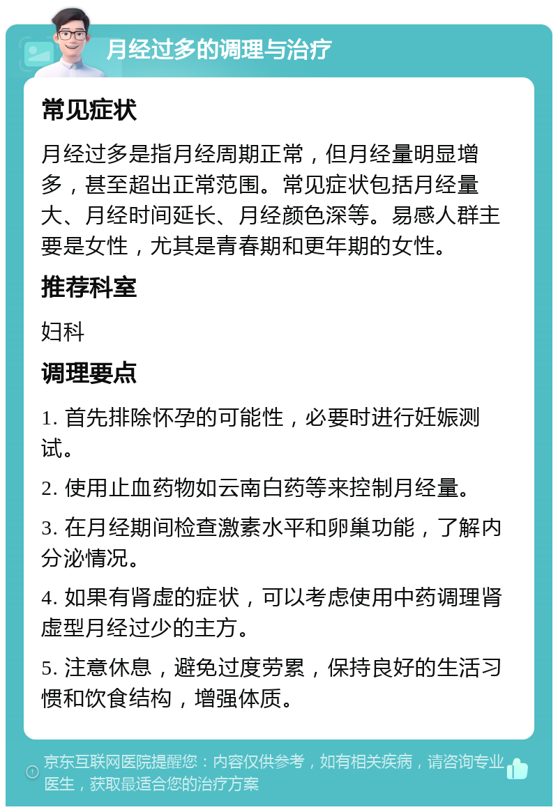 月经过多的调理与治疗 常见症状 月经过多是指月经周期正常，但月经量明显增多，甚至超出正常范围。常见症状包括月经量大、月经时间延长、月经颜色深等。易感人群主要是女性，尤其是青春期和更年期的女性。 推荐科室 妇科 调理要点 1. 首先排除怀孕的可能性，必要时进行妊娠测试。 2. 使用止血药物如云南白药等来控制月经量。 3. 在月经期间检查激素水平和卵巢功能，了解内分泌情况。 4. 如果有肾虚的症状，可以考虑使用中药调理肾虚型月经过少的主方。 5. 注意休息，避免过度劳累，保持良好的生活习惯和饮食结构，增强体质。