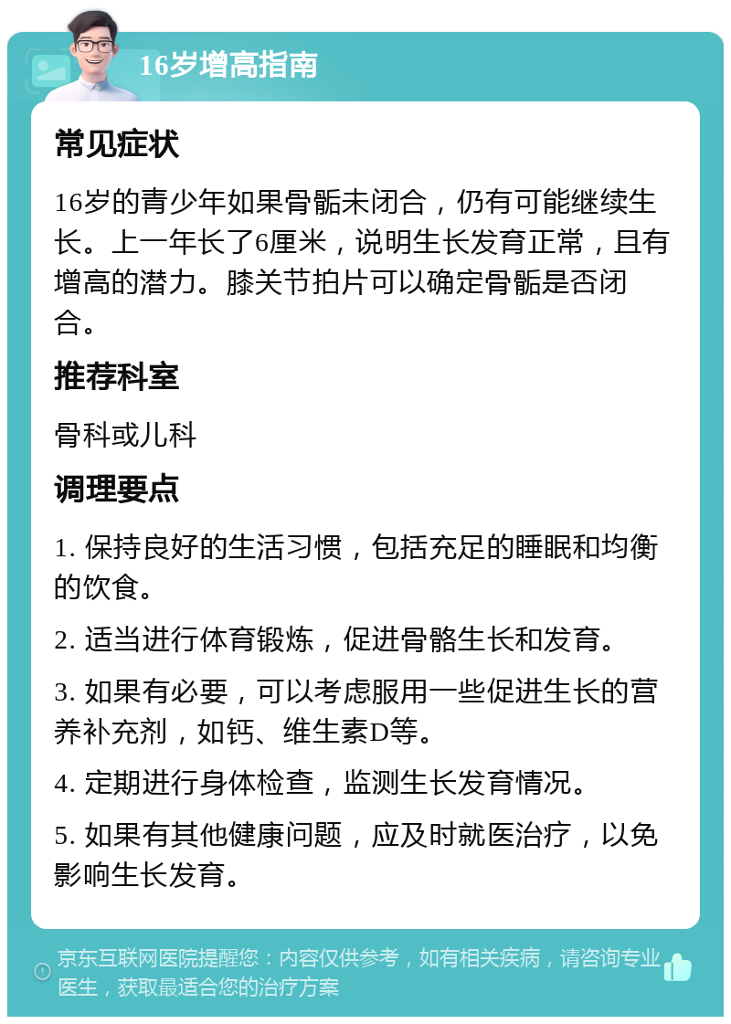 16岁增高指南 常见症状 16岁的青少年如果骨骺未闭合，仍有可能继续生长。上一年长了6厘米，说明生长发育正常，且有增高的潜力。膝关节拍片可以确定骨骺是否闭合。 推荐科室 骨科或儿科 调理要点 1. 保持良好的生活习惯，包括充足的睡眠和均衡的饮食。 2. 适当进行体育锻炼，促进骨骼生长和发育。 3. 如果有必要，可以考虑服用一些促进生长的营养补充剂，如钙、维生素D等。 4. 定期进行身体检查，监测生长发育情况。 5. 如果有其他健康问题，应及时就医治疗，以免影响生长发育。