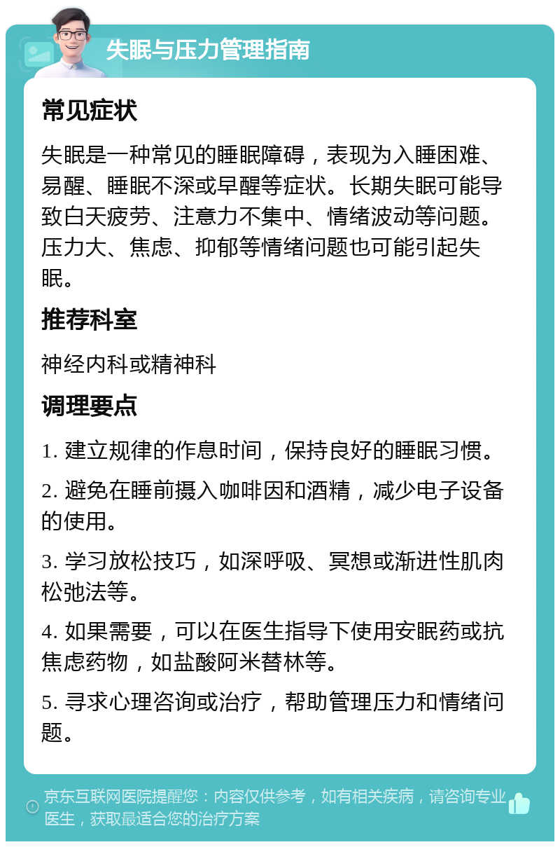 失眠与压力管理指南 常见症状 失眠是一种常见的睡眠障碍，表现为入睡困难、易醒、睡眠不深或早醒等症状。长期失眠可能导致白天疲劳、注意力不集中、情绪波动等问题。压力大、焦虑、抑郁等情绪问题也可能引起失眠。 推荐科室 神经内科或精神科 调理要点 1. 建立规律的作息时间，保持良好的睡眠习惯。 2. 避免在睡前摄入咖啡因和酒精，减少电子设备的使用。 3. 学习放松技巧，如深呼吸、冥想或渐进性肌肉松弛法等。 4. 如果需要，可以在医生指导下使用安眠药或抗焦虑药物，如盐酸阿米替林等。 5. 寻求心理咨询或治疗，帮助管理压力和情绪问题。