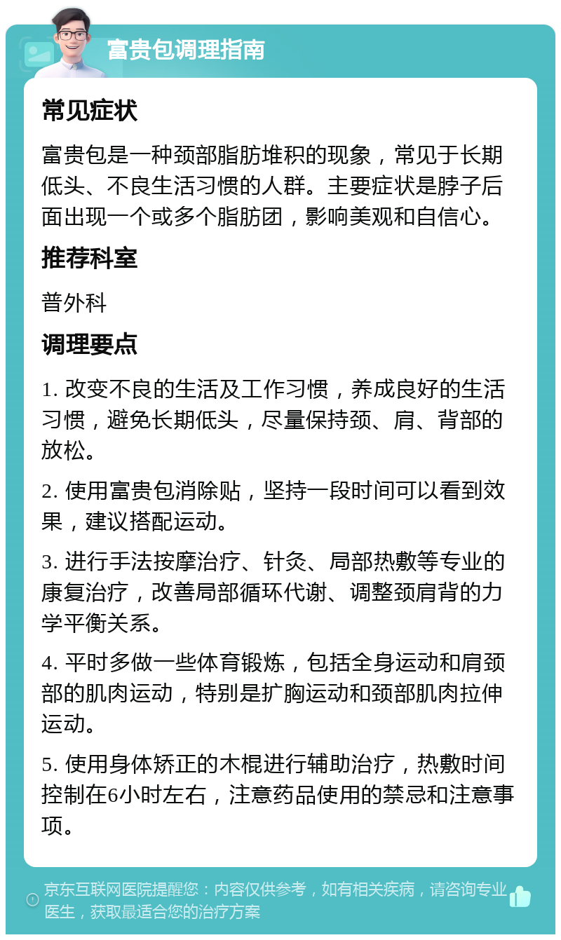 富贵包调理指南 常见症状 富贵包是一种颈部脂肪堆积的现象，常见于长期低头、不良生活习惯的人群。主要症状是脖子后面出现一个或多个脂肪团，影响美观和自信心。 推荐科室 普外科 调理要点 1. 改变不良的生活及工作习惯，养成良好的生活习惯，避免长期低头，尽量保持颈、肩、背部的放松。 2. 使用富贵包消除贴，坚持一段时间可以看到效果，建议搭配运动。 3. 进行手法按摩治疗、针灸、局部热敷等专业的康复治疗，改善局部循环代谢、调整颈肩背的力学平衡关系。 4. 平时多做一些体育锻炼，包括全身运动和肩颈部的肌肉运动，特别是扩胸运动和颈部肌肉拉伸运动。 5. 使用身体矫正的木棍进行辅助治疗，热敷时间控制在6小时左右，注意药品使用的禁忌和注意事项。