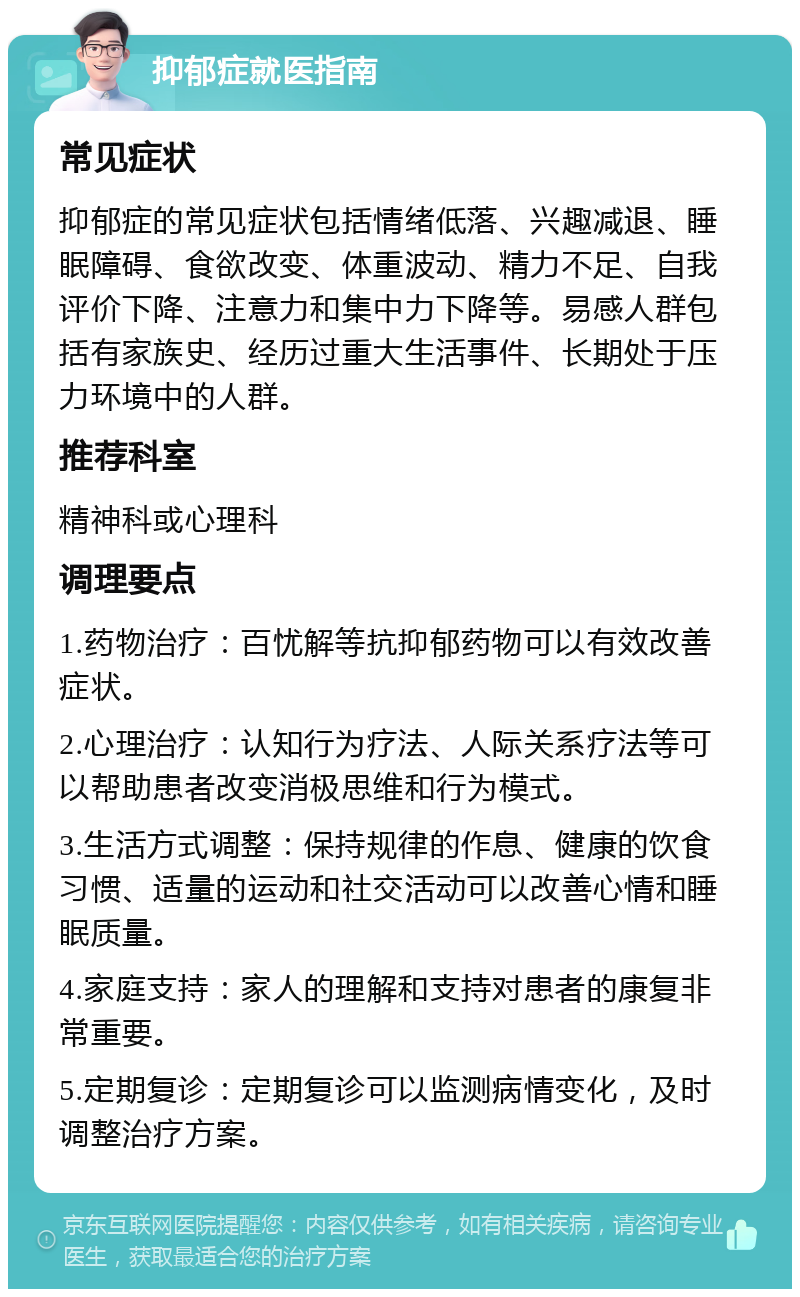 抑郁症就医指南 常见症状 抑郁症的常见症状包括情绪低落、兴趣减退、睡眠障碍、食欲改变、体重波动、精力不足、自我评价下降、注意力和集中力下降等。易感人群包括有家族史、经历过重大生活事件、长期处于压力环境中的人群。 推荐科室 精神科或心理科 调理要点 1.药物治疗：百忧解等抗抑郁药物可以有效改善症状。 2.心理治疗：认知行为疗法、人际关系疗法等可以帮助患者改变消极思维和行为模式。 3.生活方式调整：保持规律的作息、健康的饮食习惯、适量的运动和社交活动可以改善心情和睡眠质量。 4.家庭支持：家人的理解和支持对患者的康复非常重要。 5.定期复诊：定期复诊可以监测病情变化，及时调整治疗方案。