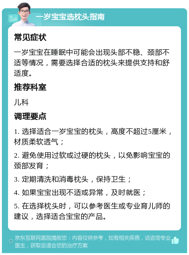 一岁宝宝选枕头指南 常见症状 一岁宝宝在睡眠中可能会出现头部不稳、颈部不适等情况，需要选择合适的枕头来提供支持和舒适度。 推荐科室 儿科 调理要点 1. 选择适合一岁宝宝的枕头，高度不超过5厘米，材质柔软透气； 2. 避免使用过软或过硬的枕头，以免影响宝宝的颈部发育； 3. 定期清洗和消毒枕头，保持卫生； 4. 如果宝宝出现不适或异常，及时就医； 5. 在选择枕头时，可以参考医生或专业育儿师的建议，选择适合宝宝的产品。